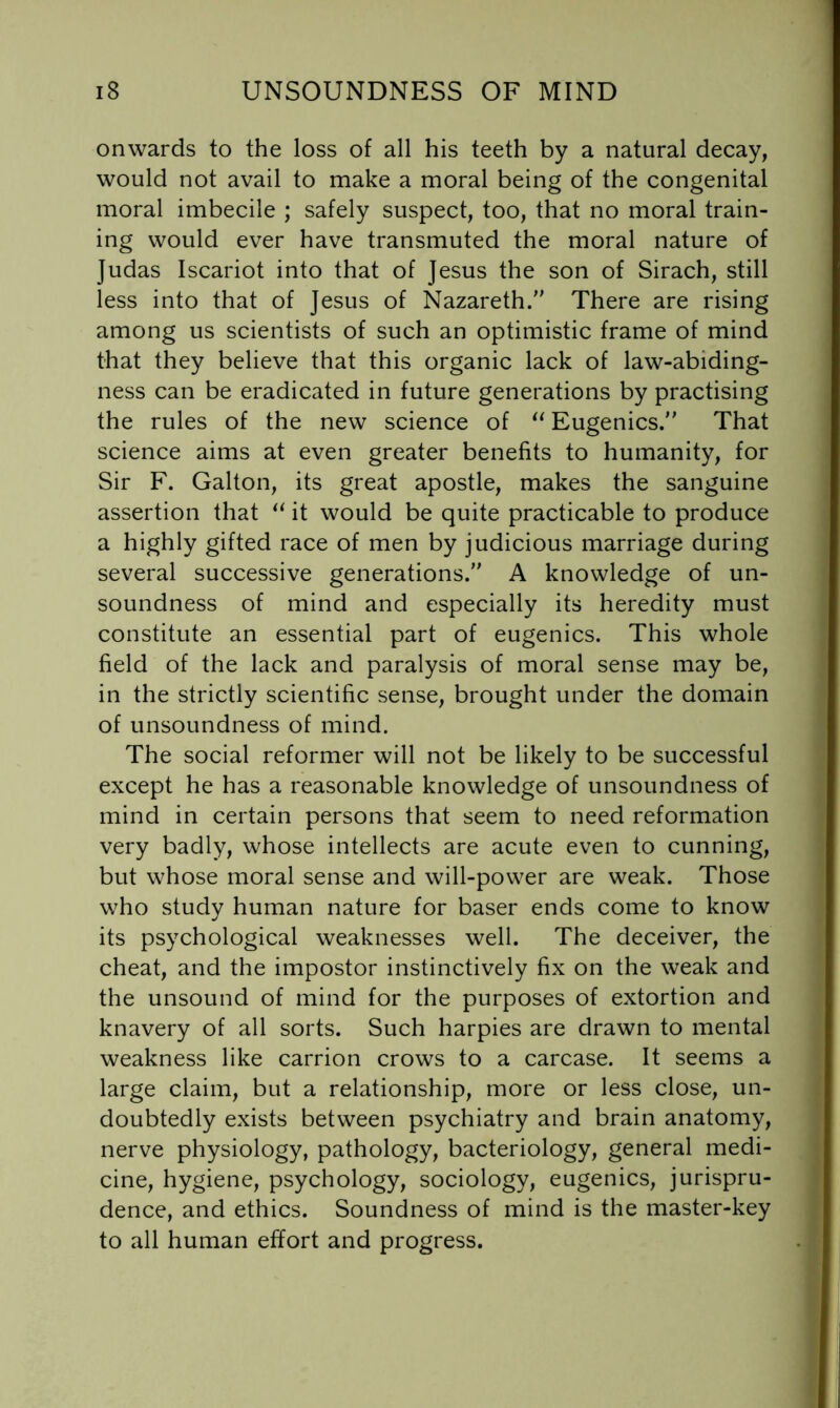 onwards to the loss of all his teeth by a natural decay, would not avail to make a moral being of the congenital moral imbecile ; safely suspect, too, that no moral train- ing would ever have transmuted the moral nature of Judas Iscariot into that of Jesus the son of Sirach, still less into that of Jesus of Nazareth/’ There are rising among us scientists of such an optimistic frame of mind that they believe that this organic lack of law-abiding- ness can be eradicated in future generations by practising the rules of the new science of Eugenics. That science aims at even greater benefits to humanity, for Sir F. Galton, its great apostle, makes the sanguine assertion that it would be quite practicable to produce a highly gifted race of men by judicious marriage during several successive generations. A knowledge of un- soundness of mind and especially its heredity must constitute an essential part of eugenics. This whole field of the lack and paralysis of moral sense may be, in the strictly scientific sense, brought under the domain of unsoundness of mind. The social reformer will not be likely to be successful except he has a reasonable knowledge of unsoundness of mind in certain persons that seem to need reformation very badly, whose intellects are acute even to cunning, but whose moral sense and will-power are weak. Those who study human nature for baser ends come to know its psychological weaknesses well. The deceiver, the cheat, and the impostor instinctively fix on the weak and the unsound of mind for the purposes of extortion and knavery of all sorts. Such harpies are drawn to mental weakness like carrion crows to a carcase. It seems a large claim, but a relationship, more or less close, un- doubtedly exists between psychiatry and brain anatomy, nerve physiology, pathology, bacteriology, general medi- cine, hygiene, psychology, sociology, eugenics, jurispru- dence, and ethics. Soundness of mind is the master-key to all human effort and progress.