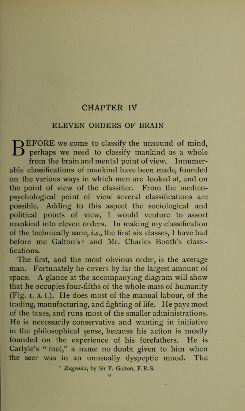 ELEVEN ORDERS OF BRAIN Before we come to classify the unsound of mind, perhaps we need to classify mankind as a whole from the brain and mental point of view. Innumer- able classifications of mankind have been made, founded on the various ways in which men are looked at, and on the point of view of the classifier. From the medico- psychological point of view several classifications are possible. Adding to this aspect the sociological and political points of view, 1 would venture to assort mankind into eleven orders. In making my classification of the technically sane, i.e.j the first six classes, I have had before me Galton’s^ and Mr. Charles Booth's classi- fications. The first, and the most obvious order, is the average man. Fortunately he covers by far the largest amount of space. A glance at the accompanying diagram will show that he occupies four-fifths of the whole mass of humanity (Fig. I. A. I.). He does most of the manual labour, of the trading, manufacturing, and fighting of life. He pays most of the taxes, and runs most of the smaller administrations. He is necessarily conservative and wanting in initiative in the philosophical sense, because his action is mostly founded on the experience of his forefathers. He is Carlyle’s fool,” a name no doubt given to him when the seer was in an unusually dyspeptic mood. The * Eugenics^ by Sir F. Galton, F.R.S.