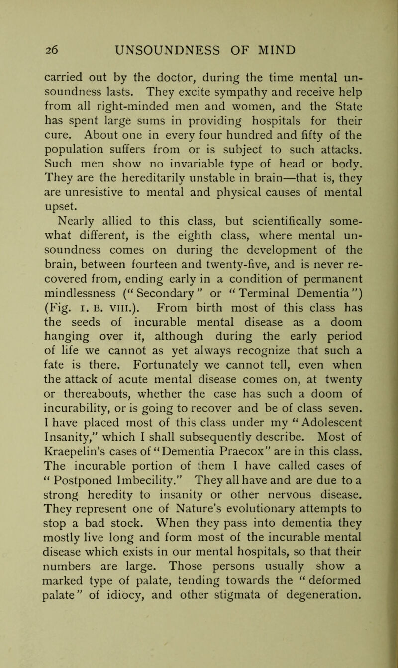 carried out by the doctor, during the time mental un- soundness lasts. They excite sympathy and receive help from all right-minded men and women, and the State has spent large sums in providing hospitals for their cure. About one in every four hundred and fifty of the population suffers from or is subject to such attacks. Such men show no invariable type of head or body. They are the hereditarily unstable in brain—that is, they are unresistive to mental and physical causes of mental upset. Nearly allied to this class, but scientifically some- what different, is the eighth class, where mental un- soundness comes on during the development of the brain, between fourteen and twenty-five, and is never re- covered from, ending early in a condition of permanent mindlessness (“Secondary or “Terminal Dementia) (Fig. I. B. VIII.). From birth most of this class has the seeds of incurable mental disease as a doom hanging over it, although during the early period of life we cannot as yet always recognize that such a fate is there. Fortunately we cannot tell, even when the attack of acute mental disease comes on, at twenty or thereabouts, whether the case has such a doom of incurability, or is going to recover and be of class seven. I have placed most of this class under my “ Adolescent Insanity, which I shall subsequently describe. Most of Kraepelin’s cases of “Dementia Praecox are in this class. The incurable portion of them I have called cases of “ Postponed Imbecility. They all have and are due to a strong heredity to insanity or other nervous disease. They represent one of Nature’s evolutionary attempts to stop a bad stock. When they pass into dementia they mostly live long and form most of the incurable mental disease which exists in our mental hospitals, so that their numbers are large. Those persons usually show a marked type of palate, tending towards the “ deformed palate of idiocy, and other stigmata of degeneration.