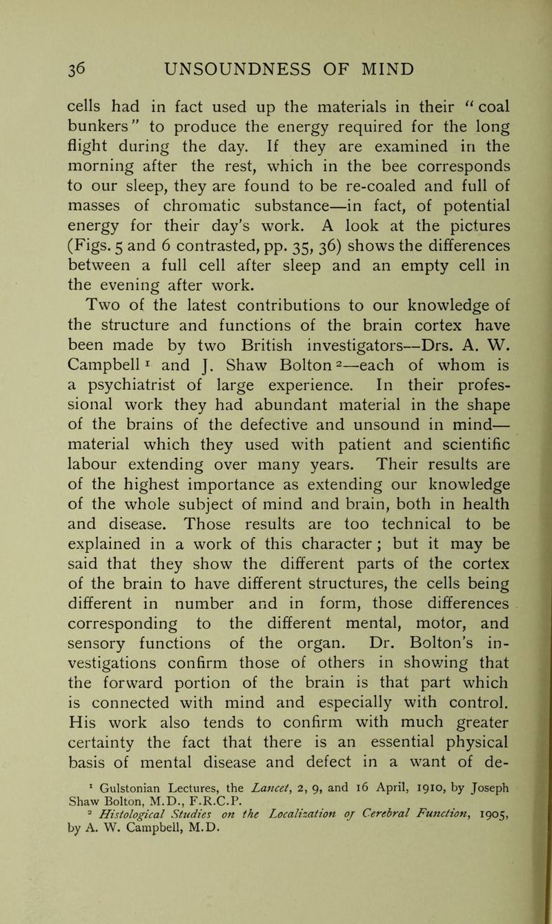 cells had in fact used up the materials in their coal bunkers to produce the energy required for the long flight during the day. If they are examined in the morning after the rest, which in the bee corresponds to our sleep, they are found to be re-coaled and full of masses of chromatic substance—in fact, of potential energy for their day's work. A look at the pictures (Figs. 5 and 6 contrasted, pp. 35, 36) shows the differences between a full cell after sleep and an empty cell in the evening after work. Two of the latest contributions to our knowledge of the structure and functions of the brain cortex have been made by two British investigators—Drs. A. W. Campbell I and J. Shaw Bolton 2—each of whom is a psychiatrist of large experience. In their profes- sional work they had abundant material in the shape of the brains of the defective and unsound in mind— material which they used with patient and scientific labour extending over many years. Their results are of the highest importance as extending our knowledge of the whole subject of mind and brain, both in health and disease. Those results are too technical to be explained in a work of this character ; but it may be said that they show the different parts of the cortex of the brain to have different structures, the cells being different in number and in form, those differences corresponding to the different mental, motor, and sensory functions of the organ. Dr. Bolton's in- vestigations confirm those of others in shov/ing that the forward portion of the brain is that part which is connected with mind and especially with control. His work also tends to confirm with much greater certainty the fact that there is an essential physical basis of mental disease and defect in a want of de- ^ Gulstonian Lectures, the Lancet, 2, 9, and 16 April, 1910, by Joseph Shaw Bolton, M.D., F.R.C.P. ^ Histological Studies on the Localization oj Cerebral Function, 1905, by A. W. Campbell, M.D.