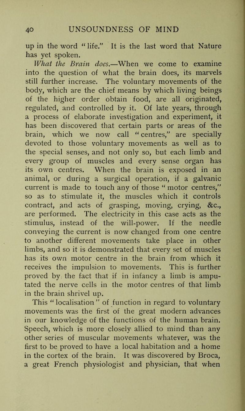up in the word life. It is the last word that Nature has yet spoken. What the Brain does.—When we come to examine into the question of what the brain does, its marvels still further increase. The voluntary movements of the body, which are the chief means by which living beings of the higher order obtain food, are all originated, regulated, and controlled by it. Of late years, through a process of elaborate investigation and experiment, it has been discovered that certain parts or areas of the brain, which we now call centres, are specially devoted to those voluntary movements as well as to the special senses, and not only so, but each limb and every group of muscles and every sense organ has its own centres. When the brain is exposed in an animal, or during a surgical operation, if a galvanic current is made to touch any of those “ motor centres, so as to stimulate it, the muscles which it controls contract, and acts of grasping, moving, crying, &c., are performed. The electricity in this case acts as the stimulus, instead of the will-power. If the needle conveying the current is now changed from one centre to another different movements take place in other limbs, and so it is demonstrated that every set of muscles has its own motor centre in the brain from which it receives the impulsion to movements. This is further proved by the fact that if in infancy a limb is ampu- tated the nerve cells in the motor centres of that limb in the brain shrivel up. This localisation  of function in regard to voluntary movements was the first of the great modern advances in our knowledge of the functions of the human brain. Speech, which is more closely allied to mind than any other series of muscular movements whatever, was the first to be proved to have a local habitation and a home in the cortex of the brain. It was discovered by Broca, a great French physiologist and physician, that when