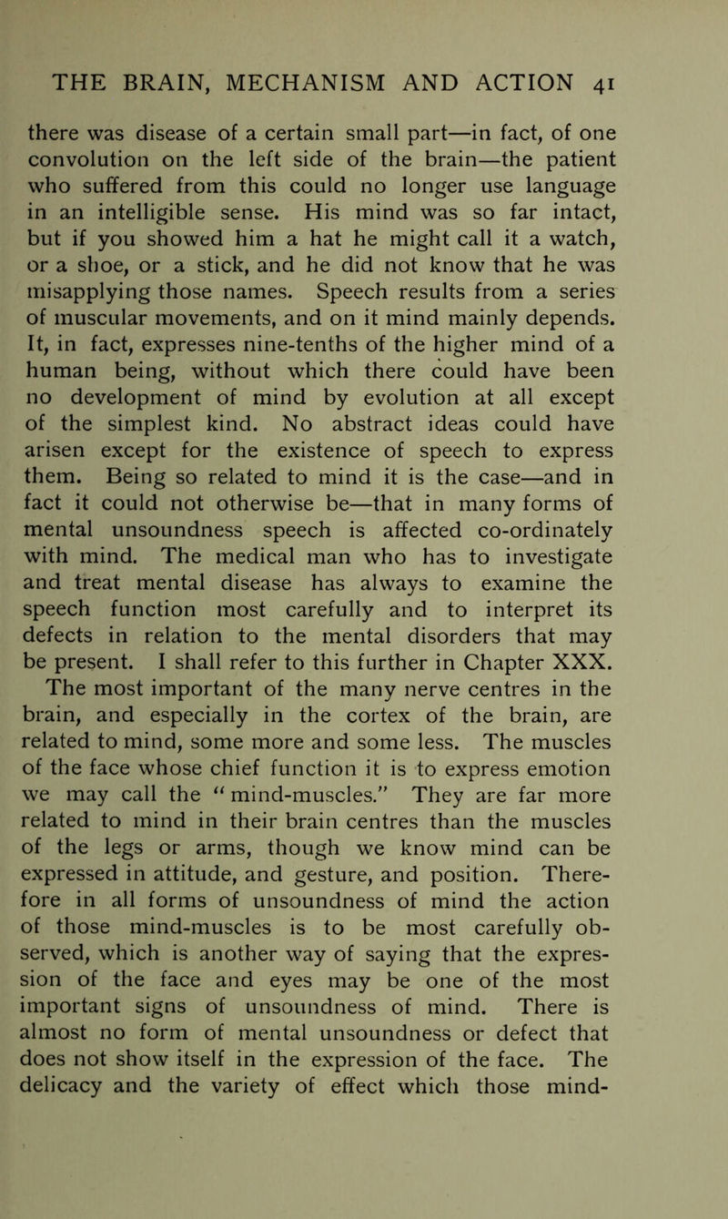 there was disease of a certain small part—in fact, of one convolution on the left side of the brain—the patient who suffered from this could no longer use language in an intelligible sense. His mind was so far intact, but if you showed him a hat he might call it a watch, or a shoe, or a stick, and he did not know that he was misapplying those names. Speech results from a series of muscular movements, and on it mind mainly depends. It, in fact, expresses nine-tenths of the higher mind of a human being, without which there could have been no development of mind by evolution at all except of the simplest kind. No abstract ideas could have arisen except for the existence of speech to express them. Being so related to mind it is the case—and in fact it could not otherwise be—that in many forms of mental unsoundness speech is affected co-ordinately with mind. The medical man who has to investigate and treat mental disease has always to examine the speech function most carefully and to interpret its defects in relation to the mental disorders that may be present. I shall refer to this further in Chapter XXX. The most important of the many nerve centres in the brain, and especially in the cortex of the brain, are related to mind, some more and some less. The muscles of the face whose chief function it is to express emotion we may call the mind-muscles. They are far more related to mind in their brain centres than the muscles of the legs or arms, though we know mind can be expressed in attitude, and gesture, and position. There- fore in all forms of unsoundness of mind the action of those mind-muscles is to be most carefully ob- served, which is another way of saying that the expres- sion of the face and eyes may be one of the most important signs of unsoundness of mind. There is almost no form of mental unsoundness or defect that does not show itself in the expression of the face. The delicacy and the variety of effect which those mind-