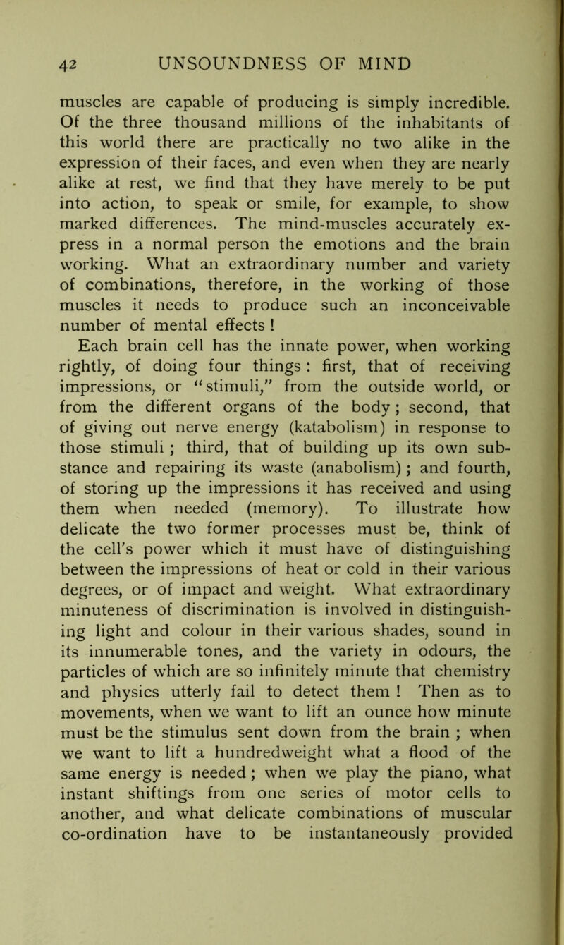 muscles are capable of producing is simply incredible. Of the three thousand millions of the inhabitants of this world there are practically no two alike in the expression of their faces, and even when they are nearly alike at rest, we find that they have merely to be put into action, to speak or smile, for example, to show marked differences. The mind-muscles accurately ex- press in a normal person the emotions and the brain working. What an extraordinary number and variety of combinations, therefore, in the working of those muscles it needs to produce such an inconceivable number of mental effects ! Each brain cell has the innate power, when working rightly, of doing four things : first, that of receiving impressions, or ^‘stimuli, from the outside world, or from the different organs of the body; second, that of giving out nerve energy (katabolism) in response to those stimuli ; third, that of building up its own sub- stance and repairing its waste (anabolism); and fourth, of storing up the impressions it has received and using them when needed (memory). To illustrate how delicate the two former processes must be, think of the cell’s power which it must have of distinguishing between the impressions of heat or cold in their various degrees, or of impact and weight. What extraordinary minuteness of discrimination is involved in distinguish- ing light and colour in their various shades, sound in its innumerable tones, and the variety in odours, the particles of which are so infinitely minute that chemistry and physics utterly fail to detect them ! Then as to movements, when we want to lift an ounce how minute must be the stimulus sent down from the brain ; when we want to lift a hundredweight what a flood of the same energy is needed ; when we play the piano, what instant shiftings from one series of motor cells to another, and what delicate combinations of muscular co-ordination have to be instantaneously provided
