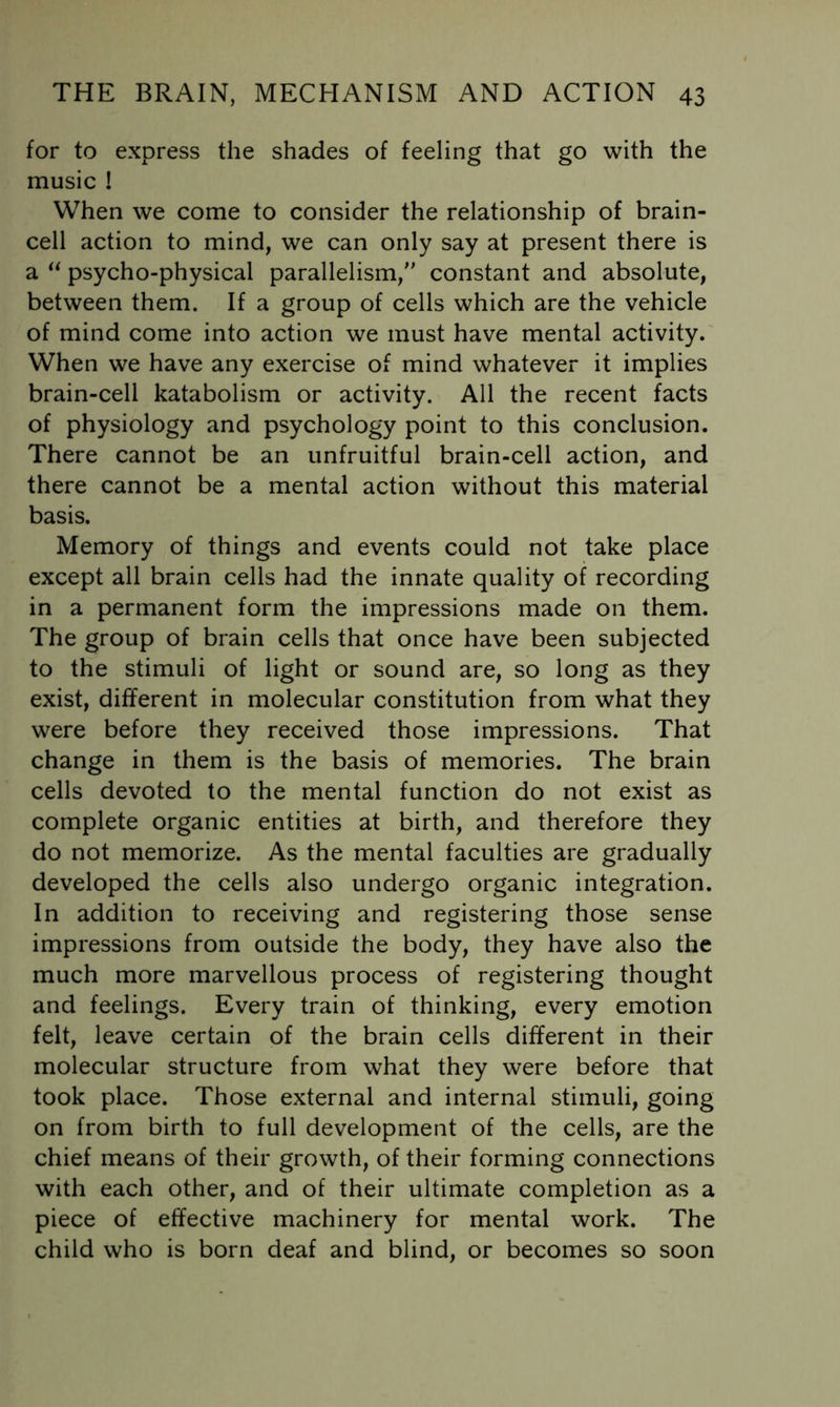 for to express the shades of feeling that go with the music ! When we come to consider the relationship of brain- cell action to mind, we can only say at present there is a psycho-physical parallelism, constant and absolute, between them. If a group of cells which are the vehicle of mind come into action we must have mental activity.' When we have any exercise of mind whatever it implies brain-cell katabolism or activity. All the recent facts of physiology and psychology point to this conclusion. There cannot be an unfruitful brain-cell action, and there cannot be a mental action without this material basis. Memory of things and events could not take place except all brain cells had the innate quality of recording in a permanent form the impressions made on them. The group of brain cells that once have been subjected to the stimuli of light or sound are, so long as they exist, different in molecular constitution from what they were before they received those impressions. That change in them is the basis of memories. The brain cells devoted to the mental function do not exist as complete organic entities at birth, and therefore they do not memorize. As the mental faculties are gradually developed the cells also undergo organic integration. In addition to receiving and registering those sense impressions from outside the body, they have also the much more marvellous process of registering thought and feelings. Every train of thinking, every emotion felt, leave certain of the brain cells different in their molecular structure from what they were before that took place. Those external and internal stimuli, going on from birth to full development of the cells, are the chief means of their growth, of their forming connections with each other, and of their ultimate completion as a piece of effective machinery for mental work. The child who is born deaf and blind, or becomes so soon