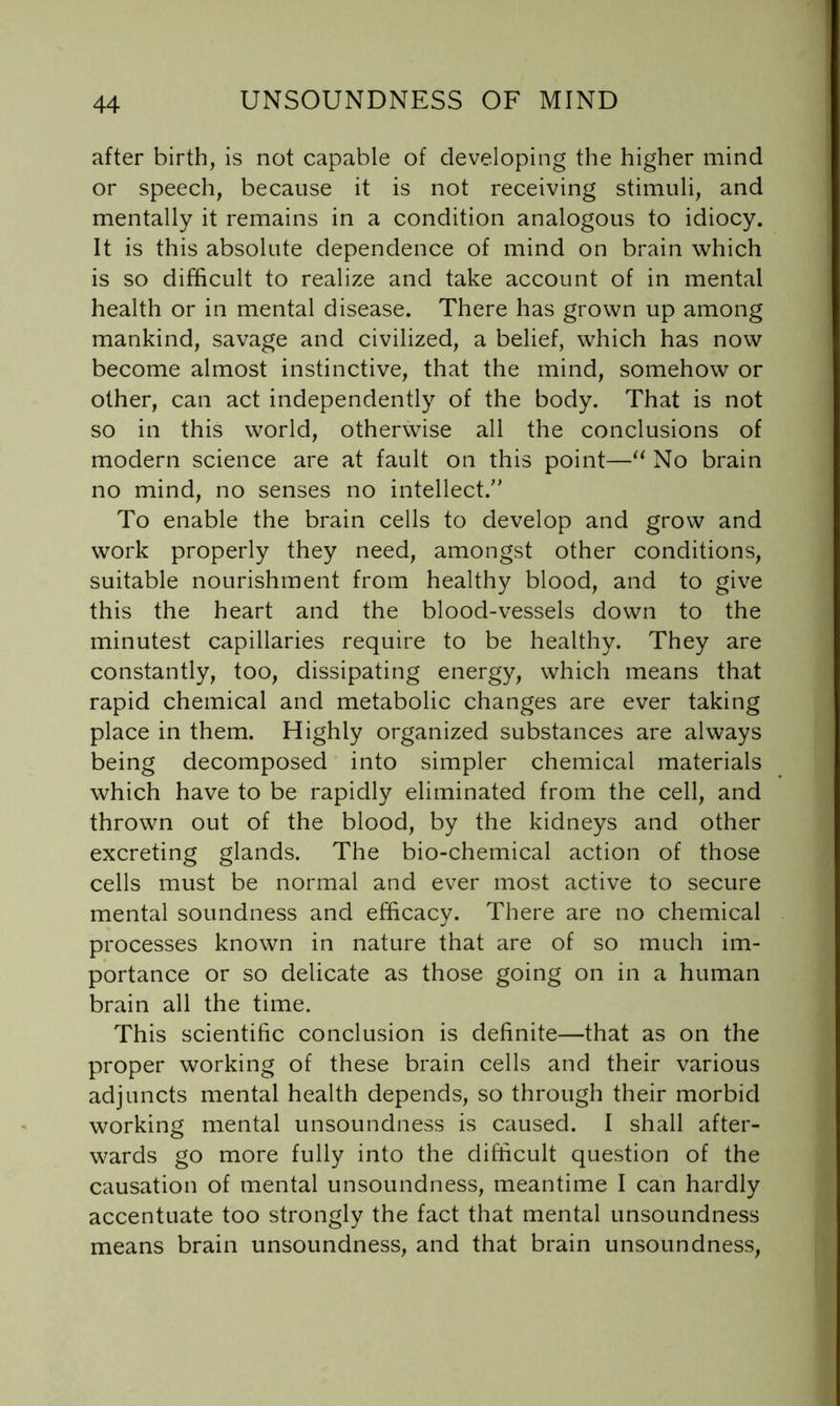 after birth, is not capable of developing the higher mind or speech, because it is not receiving stimuli, and mentally it remains in a condition analogous to idiocy. It is this absolute dependence of mind on brain which is so difficult to realize and take account of in mental health or in mental disease. There has grown up among mankind, savage and civilized, a belief, which has now become almost instinctive, that the mind, somehow or other, can act independently of the body. That is not so in this world, otherwise all the conclusions of modern science are at fault on this point—No brain no mind, no senses no intellect. To enable the brain cells to develop and grow and work properly they need, amongst other conditions, suitable nourishment from healthy blood, and to give this the heart and the blood-vessels down to the minutest capillaries require to be healthy. They are constantly, too, dissipating energy, which means that rapid chemical and metabolic changes are ever taking place in them. Highly organized substances are always being decomposed into simpler chemical materials which have to be rapidly eliminated from the cell, and thrown out of the blood, by the kidneys and other excreting glands. The bio-chemical action of those cells must be normal and ever most active to secure mental soundness and efficacy. There are no chemical processes known in nature that are of so much im- portance or so delicate as those going on in a human brain all the time. This scientific conclusion is definite—that as on the proper working of these brain cells and their various adjuncts mental health depends, so through their morbid working mental unsoundness is caused. I shall after- wards go more fully into the difficult question of the causation of mental unsoundness, meantime I can hardly accentuate too strongly the fact that mental unsoundness means brain unsoundness, and that brain unsoundness,