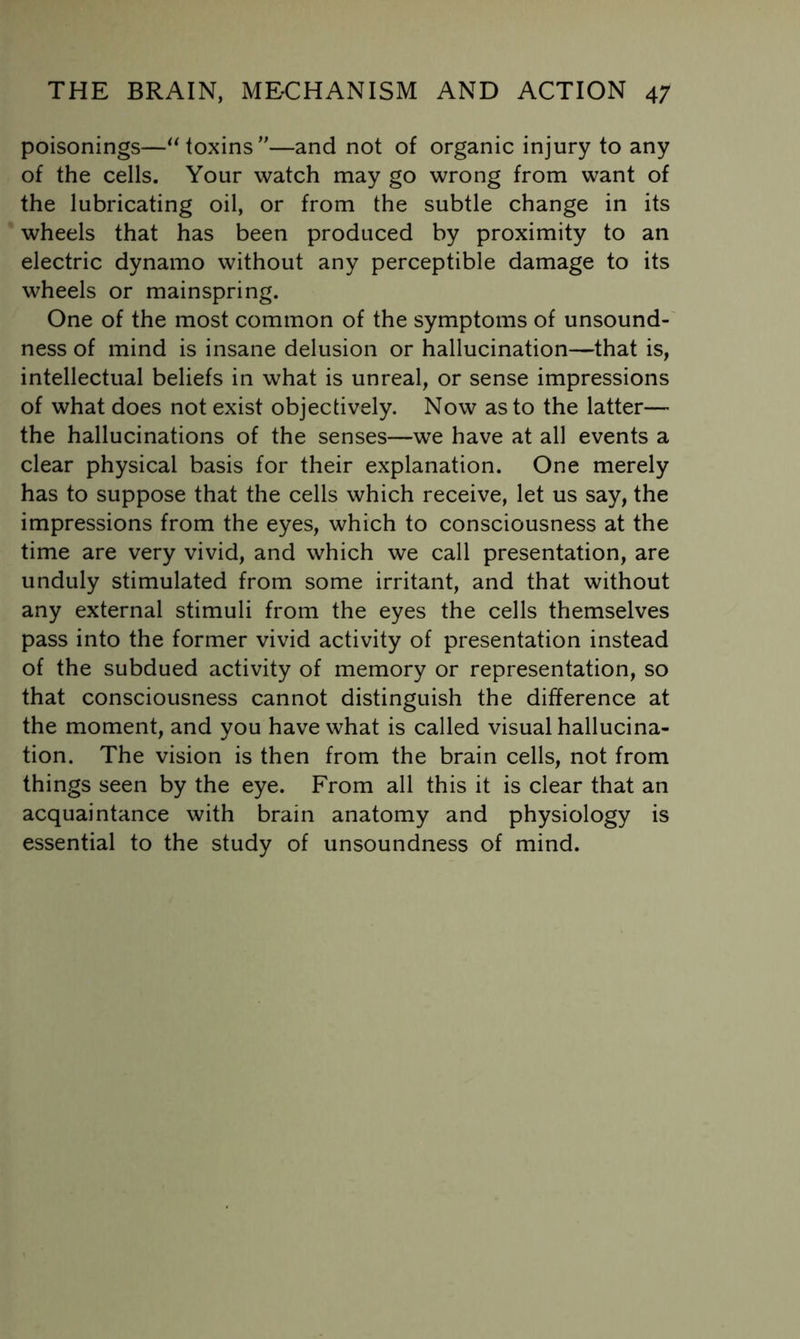 poisonings—^Moxins”—and not of organic injury to any of the cells. Your watch may go wrong from want of the lubricating oil, or from the subtle change in its wheels that has been produced by proximity to an electric dynamo without any perceptible damage to its wheels or mainspring. One of the most common of the symptoms of unsound- ness of mind is insane delusion or hallucination—that is, intellectual beliefs in what is unreal, or sense impressions of what does not exist objectively. Now as to the latter— the hallucinations of the senses—we have at all events a clear physical basis for their explanation. One merely has to suppose that the cells which receive, let us say, the impressions from the eyes, which to consciousness at the time are very vivid, and which we call presentation, are unduly stimulated from some irritant, and that without any external stimuli from the eyes the cells themselves pass into the former vivid activity of presentation instead of the subdued activity of memory or representation, so that consciousness cannot distinguish the difference at the moment, and you have what is called visual hallucina- tion. The vision is then from the brain cells, not from things seen by the eye. From all this it is clear that an acquaintance with brain anatomy and physiology is essential to the study of unsoundness of mind.