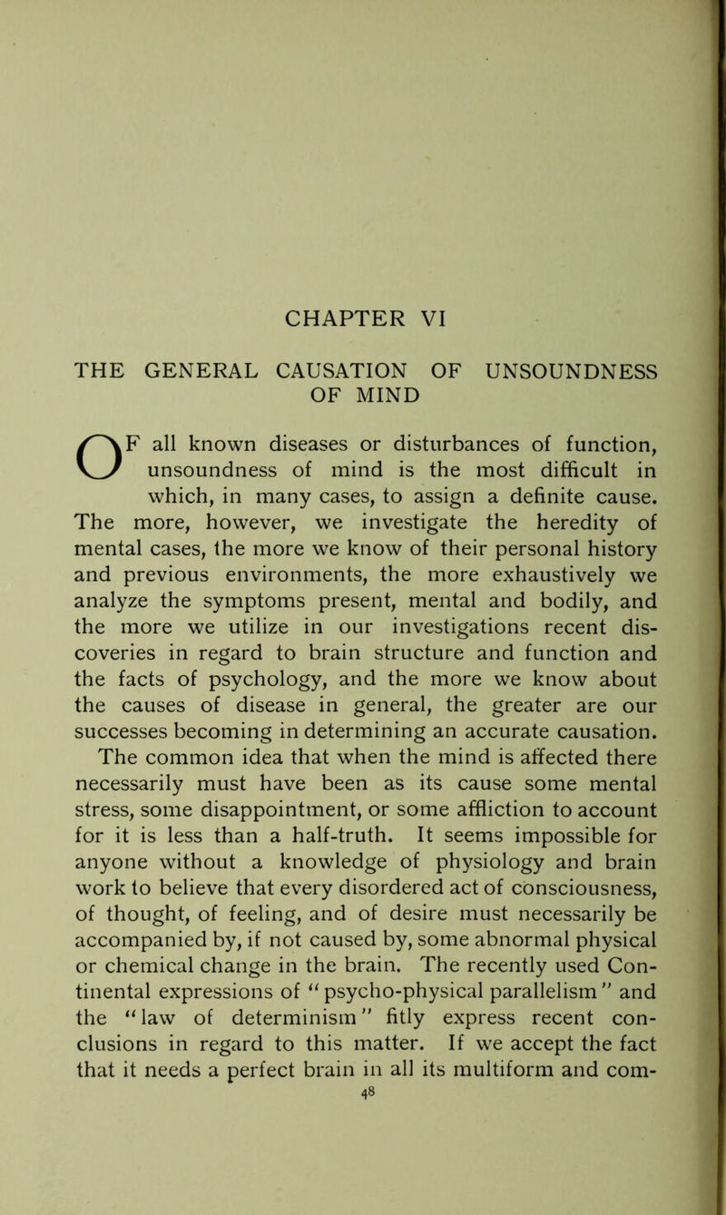 THE GENERAL CAUSATION OF UNSOUNDNESS OF MIND OF all known diseases or disturbances of function, unsoundness of mind is the most difficult in which, in many cases, to assign a definite cause. The more, however, we investigate the heredity of mental cases, the more we know of their personal history and previous environments, the more exhaustively we analyze the symptoms present, mental and bodily, and the more we utilize in our investigations recent dis- coveries in regard to brain structure and function and the facts of psychology, and the more we know about the causes of disease in general, the greater are our successes becoming in determining an accurate causation. The common idea that when the mind is affected there necessarily must have been as its cause some mental stress, some disappointment, or some affliction to account for it is less than a half-truth. It seems impossible for anyone without a knowledge of physiology and brain work to believe that every disordered act of consciousness, of thought, of feeling, and of desire must necessarily be accompanied by, if not caused by, some abnormal physical or chemical change in the brain. The recently used Con- tinental expressions of “ psycho-physical parallelism  and the law of determinism fitly express recent con- clusions in regard to this matter. If we accept the fact that it needs a perfect brain in all its multiform and com-