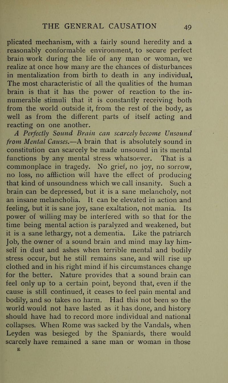 plicated mechanism, with a fairly sound heredity and a reasonably conformable environment, to secure perfect brain work during the life of any man or woman, we realize at once how many are the chances of disturbances in mentalization from birth to death in any individual. The most characteristic of all the qualities of the human brain is that it has the power of reaction to the in- numerable stimuli that it is constantly receiving both from the world outside it, from the rest of the body, as well as from the different parts of itself acting and reacting on one another. A Perfectly Sound Brain can scarcely become Unsound from Mental Causes,—A brain that is absolutely sound in constitution can scarcely be made unsound in its mental functions by any mental stress whatsoever. That is a commonplace in tragedy. No grief, no joy, no sorrow, no loss, no affliction will have the effect of producing that kind of unsoundness which we call insanity. Such a brain can be depressed, but it is a sane melancholy, not an insane melancholia. It can be elevated in action and feeling, but it is sane joy, sane exaltation, not mania. Its power of willing may be interfered with so that for the time being mental action is paralyzed and weakened, but it is a sane lethargy, not a dementia. Like the patriarch Job, the owner of a sound brain and mind may lay him- self in dust and ashes when terrible mental and bodily stress occur, but he still remains sane, and will rise up clothed and in his right mind if his circumstances change for the better. Nature provides that a sound brain can feel only up to a certain point, beyond that, even if the cause is still continued, it ceases to feel pain mental and bodily, and so takes no harm. Had this not been so the world would not have lasted as it has done, and history should have had to record more individual and national collapses. When Rome was sacked by the Vandals, when Leyden was besieged by the Spaniards, there would scarcely have remained a sane man or woman in those