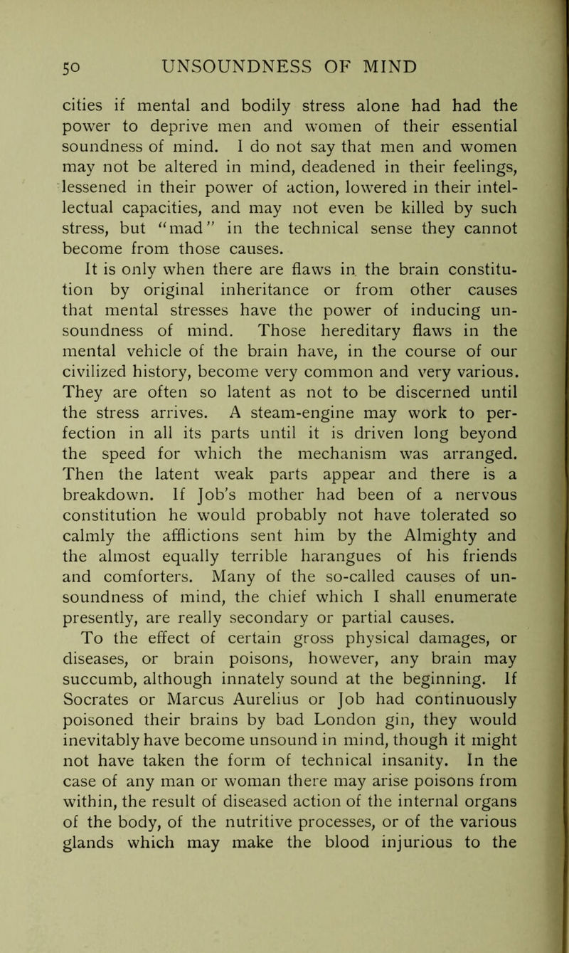 cities if mental and bodily stress alone had had the power to deprive men and women of their essential soundness of mind. I do not say that men and women may not be altered in mind, deadened in their feelings, ‘lessened in their power of action, lowered in their intel- lectual capacities, and may not even be killed by such stress, but ^‘mad in the technical sense they cannot become from those causes. It is only when there are flaws in. the brain constitu- tion by original inheritance or from other causes that mental stresses have the power of inducing un- soundness of mind. Those hereditary flaws in the mental vehicle of the brain have, in the course of our civilized history, become very common and very various. They are often so latent as not to be discerned until the stress arrives. A steam-engine may work to per- fection in all its parts until it is driven long beyond the speed for which the mechanism was arranged. Then the latent weak parts appear and there is a breakdown. If Job's mother had been of a nervous constitution he would probably not have tolerated so calmly the afflictions sent him by the Almighty and the almost equally terrible harangues of his friends and comforters. Many of the so-called causes of un- soundness of mind, the chief which I shall enumerate presently, are really secondary or partial causes. To the effect of certain gross physical damages, or diseases, or brain poisons, however, any brain may succumb, although innately sound at the beginning. If Socrates or Marcus Aurelius or Job had continuously poisoned their brains by bad London gin, they would inevitably have become unsound in mind, though it might not have taken the form of technical insanity. In the case of any man or woman there may arise poisons from within, the result of diseased action of the internal organs of the body, of the nutritive processes, or of the various glands which may make the blood injurious to the