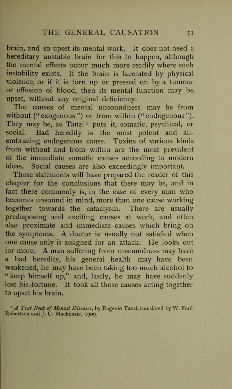 brain, and so upset its mental work. It does not need a hereditary unstable brain for this to happen, although the mental effects occur much more readily where such instability exists. If the brain is lacerated by physical violence, or if it is torn up or pressed on by a tumour or effusion of blood, then its mental function may be^ upset, without any original deficiency. The causes of mental unsoundness may be from without (‘^exogenous) or from within (‘^endogenous). They may be, as Tanzi ^ puts it, somatic, psychical, or social. Bad heredity is the most potent and all- embracing endogenous cause. Toxins of various kinds from without and from within are the most prevalent of the immediate somatic causes according to modern ideas. Social causes are also exceedingly important. Those statements will have prepared the reader of this chapter for the conclusions that there may be, and in fact there commonly is, in the case of every man who becomes unsound in mind, more than one cause working together towards the cataclysm. There are usually predisposing and exciting causes at work, and often also proximate and immediate causes which bring on the symptoms. A doctor is usually not satisfied when one cause only is assigned for an attack. He looks out for more. A man suffering from unsoundness may have a bad heredity, his general health may have been weakened, he may have been taking too much alcohol to “keep himself up, and, lastly, he may have suddenly lost his fortune. It took all those causes acting together to upset his brain. ^ A Text Book of Mental Diseases^ by Eugenio Tanzi, translated by W. Ford Robertson and J. C. Mackenzie, 1909.