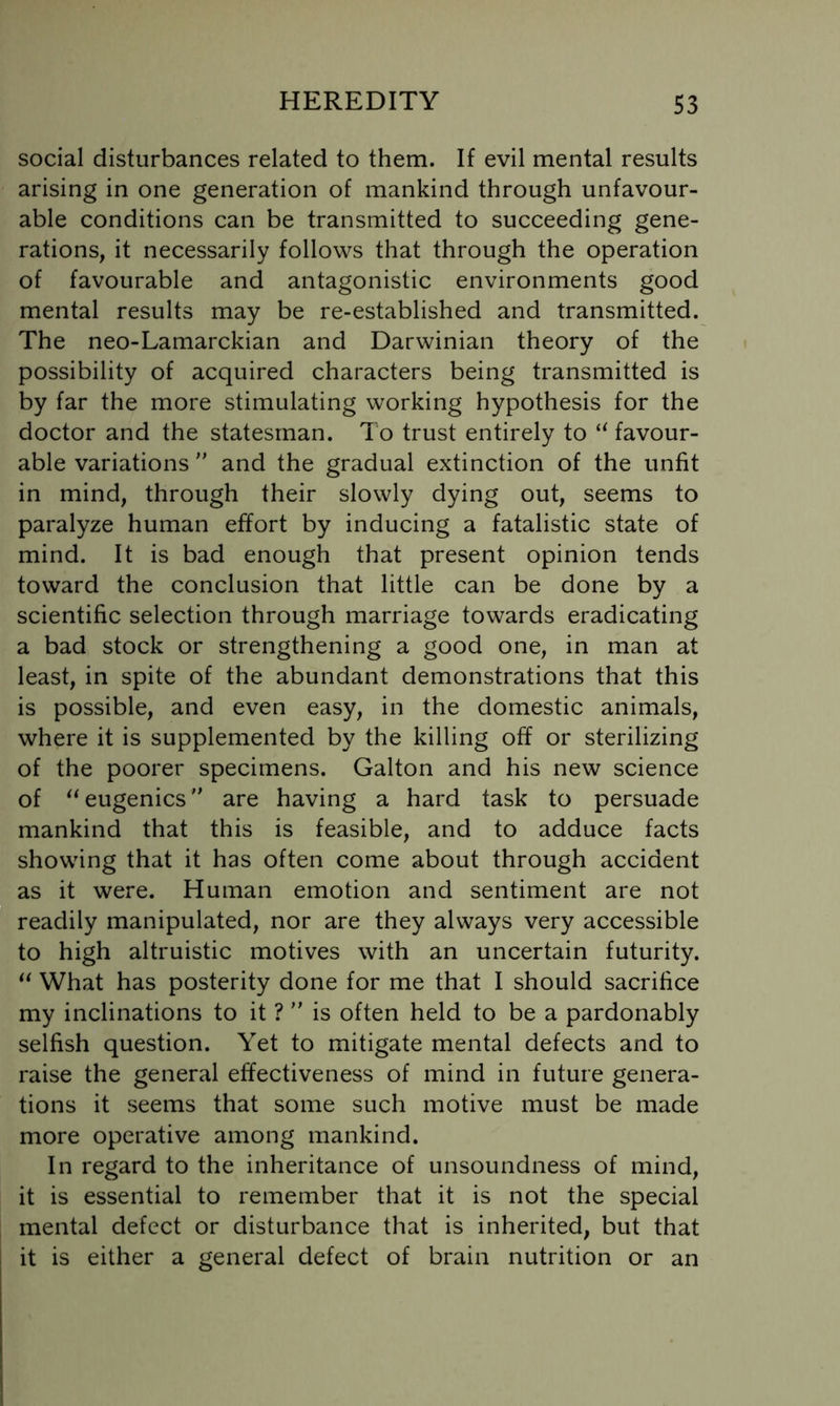 social disturbances related to them. If evil mental results arising in one generation of mankind through unfavour- able conditions can be transmitted to succeeding gene- rations, it necessarily follows that through the operation of favourable and antagonistic environments good mental results may be re-established and transmitted. The neo-Lamarckian and Darwinian theory of the possibility of acquired characters being transmitted is by far the more stimulating working hypothesis for the doctor and the statesman. To trust entirely to favour- able variations ” and the gradual extinction of the unfit in mind, through their slowly dying out, seems to paralyze human effort by inducing a fatalistic state of mind. It is bad enough that present opinion tends toward the conclusion that little can be done by a scientific selection through marriage towards eradicating a bad stock or strengthening a good one, in man at least, in spite of the abundant demonstrations that this is possible, and even easy, in the domestic animals, where it is supplemented by the killing off or sterilizing of the poorer specimens. Galton and his new science of eugenics are having a hard task to persuade mankind that this is feasible, and to adduce facts showing that it has often come about through accident as it were. Human emotion and sentiment are not readily manipulated, nor are they always very accessible to high altruistic motives with an uncertain futurity. What has posterity done for me that I should sacrifice my inclinations to it ? is often held to be a pardonably selfish question. Yet to mitigate mental defects and to raise the general effectiveness of mind in future genera- tions it seems that some such motive must be made more operative among mankind. In regard to the inheritance of unsoundness of mind, it is essential to remember that it is not the special mental defect or disturbance that is inherited, but that it is either a general defect of brain nutrition or an