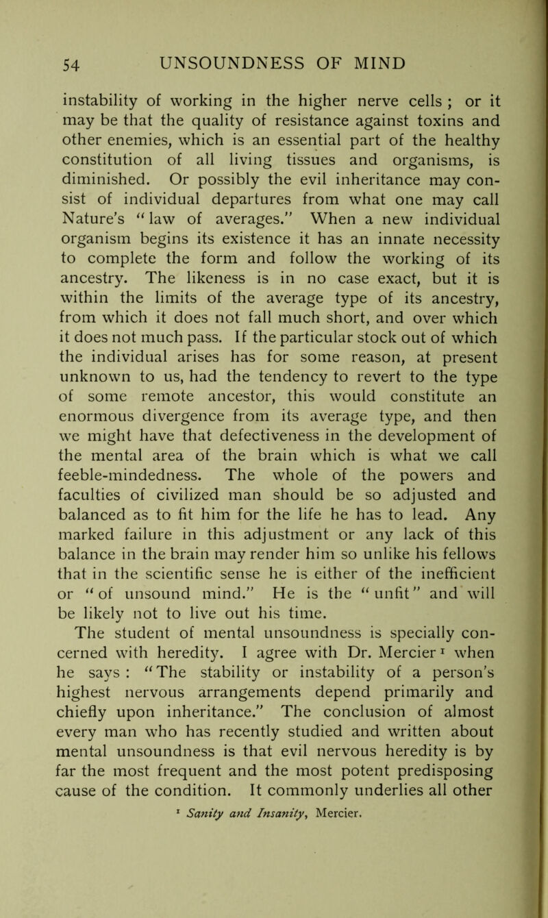 instability of working in the higher nerve cells ; or it may be that the quality of resistance against toxins and other enemies, which is an essential part of the healthy constitution of all living tissues and organisms, is diminished. Or possibly the evil inheritance may con- sist of individual departures from what one may call Nature’s law of averages.” When a new individual organism begins its existence it has an innate necessity to complete the form and follow the working of its ancestry. The likeness is in no case exact, but it is within the limits of the average type of its ancestry, from which it does not fall much short, and over which it does not much pass. If the particular stock out of which the individual arises has for some reason, at present unknown to us, had the tendency to revert to the type of some remote ancestor, this would constitute an enormous divergence from its average type, and then we might have that defectiveness in the development of the mental area of the brain which is what we call feeble-mindedness. The whole of the powers and faculties of civilized man should be so adjusted and balanced as to fit him for the life he has to lead. Any marked failure in this adjustment or any lack of this balance in the brain may render him so unlike his fellows that in the scientific sense he is either of the inefficient or of unsound mind.” He is the unfit” and will be likely not to live out his time. The student of mental unsoundness is specially con- cerned with heredity. I agree with Dr. Mercier ^ when he says : The stability or instability of a person’s highest nervous arrangements depend primarily and chiefly upon inheritance.” The conclusion of almost every man who has recently studied and written about mental unsoundness is that evil nervous heredity is by far the most frequent and the most potent predisposing cause of the condition. It commonly underlies all other * Sanity and Insanity^ Mercier.