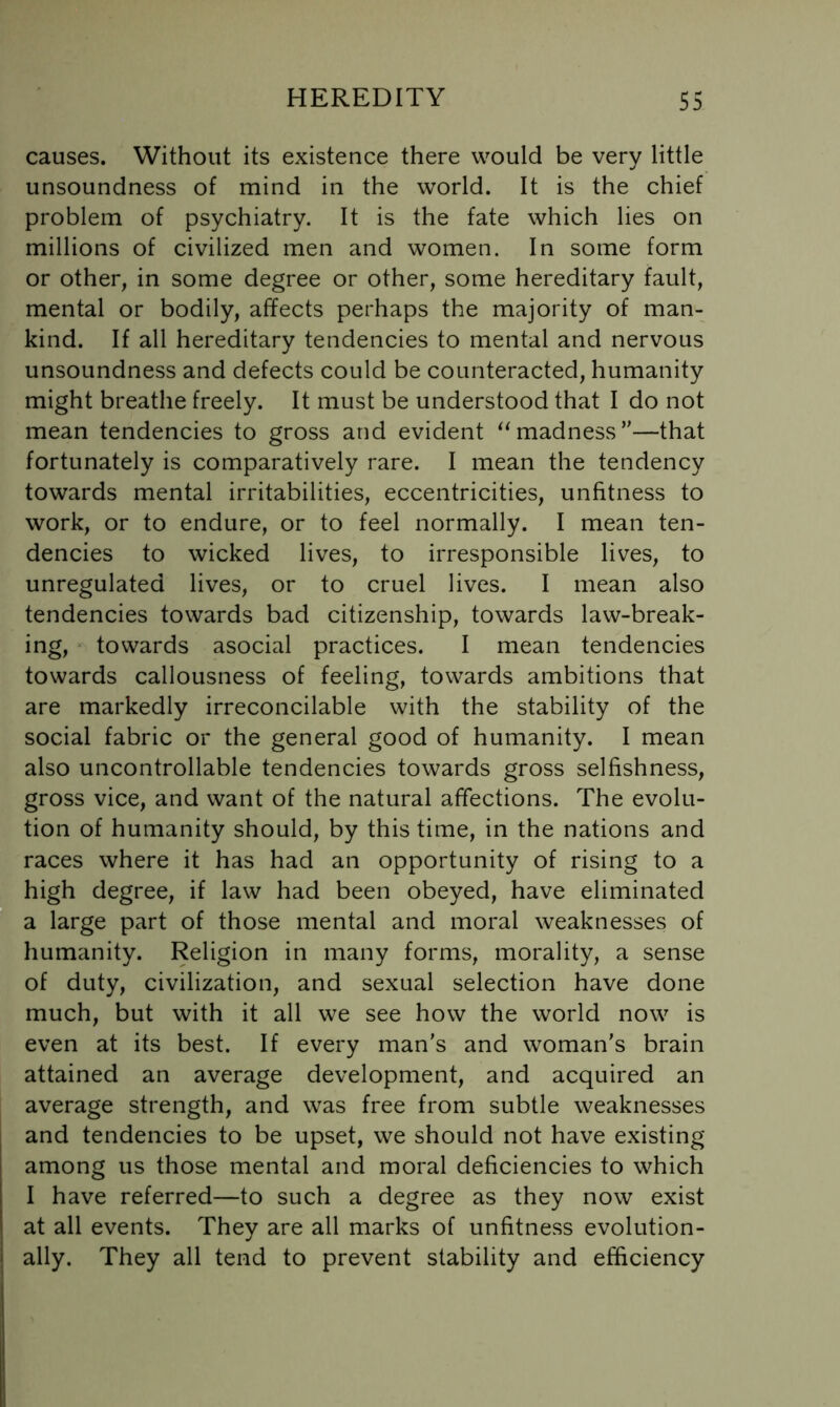 causes. Without its existence there would be very little unsoundness of mind in the world. It is the chief problem of psychiatry. It is the fate which lies on millions of civilized men and women. In some form or other, in some degree or other, some hereditary fault, mental or bodily, affects perhaps the majority of man- kind. If all hereditary tendencies to mental and nervous unsoundness and defects could be counteracted, humanity might breathe freely. It must be understood that I do not mean tendencies to gross and evident madness’'—that fortunately is comparatively rare. I mean the tendency towards mental irritabilities, eccentricities, unfitness to work, or to endure, or to feel normally. I mean ten- dencies to wicked lives, to irresponsible lives, to unregulated lives, or to cruel lives. I mean also tendencies towards bad citizenship, towards law-break- ing, towards asocial practices. I mean tendencies towards callousness of feeling, towards ambitions that are markedly irreconcilable with the stability of the social fabric or the general good of humanity. I mean also uncontrollable tendencies towards gross selfishness, gross vice, and want of the natural affections. The evolu- tion of humanity should, by this time, in the nations and races where it has had an opportunity of rising to a high degree, if law had been obeyed, have eliminated a large part of those mental and moral weaknesses of humanity. Religion in many forms, morality, a sense of duty, civilization, and sexual selection have done much, but with it all we see how the world now is even at its best. If every man's and woman's brain attained an average development, and acquired an average strength, and was free from subtle weaknesses and tendencies to be upset, we should not have existing among us those mental and moral deficiencies to which I have referred—to such a degree as they now exist at all events. They are all marks of unfitness evolution- ally. They all tend to prevent stability and efficiency
