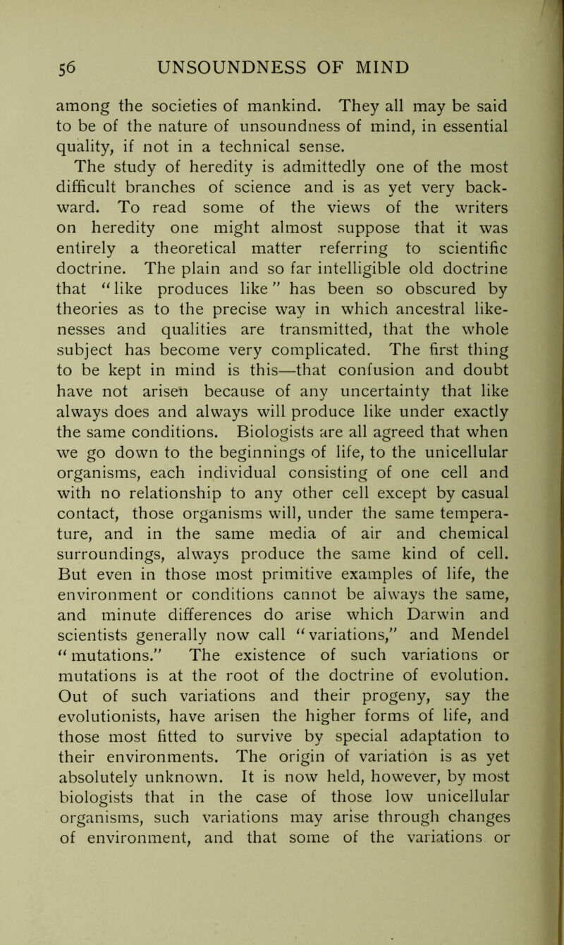 among the societies of mankind. They all may be said to be of the nature of unsoiindness of mind^ in essential quality, if not in a technical sense. The study of heredity is admittedly one of the most difficult branches of science and is as yet very back- ward. To read some of the views of the writers on heredity one might almost suppose that it was entirely a theoretical matter referring to scientific doctrine. The plain and so far intelligible old doctrine that like produces like has been so obscured by theories as to the precise way in which ancestral like- nesses and qualities are transmitted, that the whole subject has become very complicated. The first thing to be kept in mind is this—that confusion and doubt have not arisen because of any uncertainty that like always does and always will produce like under exactly the same conditions. Biologists are all agreed that when we go down to the beginnings of life, to the unicellular organisms, each individual consisting of one cell and with no relationship to any other cell except by casual contact, those organisms will, under the same tempera- ture, and in the same media of air and chemical surroundings, always produce the same kind of cell. But even in those most primitive examples of life, the environment or conditions cannot be always the same, and minute differences do arise which Darwin and scientists generally now call ‘Variations, and Mendel “ mutations. The existence of such variations or mutations is at the root of the doctrine of evolution. Out of such variations and their progeny, say the evolutionists, have arisen the higher forms of life, and those most fitted to survive by special adaptation to their environments. The origin of variation is as yet absolutely unknown. It is now held, however, by most biologists that in the case of those low unicellular organisms, such variations may arise through changes of environment, and that some of the variations or