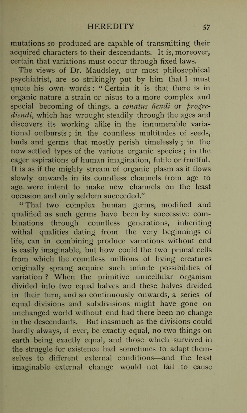 mutations so produced are capable of transmitting their acquired characters to their descendants. It is, moreover, certain that variations must occur through fixed laws. The views of Dr. Maudsley, our most philosophical psychiatrist, are so strikingly put by him that I must quote his own words : Certain it is that there is in organic nature a strain or nisus to a more complex and special becoming of things, a conatus fiendi or progre- diendij which has wrought steadily through the ages and discovers its working alike in the innumerable varia- tional outbursts ; in the countless multitudes of seeds, buds and germs that mostly perish timelessly ; in the now settled types of the various organic species ; in the eager aspirations of human imagination, futile or fruitful. It is as if the mighty stream of organic plasm as it flows slowly onwards in its countless channels from age to age were intent to make new channels on the least occasion and only seldom succeeded.'' That two complex human germs, modified and qualified as such germs have been by successive com- binations through countless generations, inheriting withal qualities dating from the very beginnings of life, can in combining produce variations without end is easily imaginable, but how could the two primal cells from which the countless millions of living creatures originally sprang acquire such infinite possibilities of variation ? When the primitive unicellular organism divided into two equal halves and these halves divided in their turn, and so continuously onwards, a series of equal divisions and subdivisions might have gone on unchanged world without end had there been no change in the descendants. But inasmuch as the divisions could hardly always, if ever, be exactly equal, no two things on earth being exactly equal, and those which survived in the struggle for existence had sometimes to adapt them- selves to different external conditions—and the least imaginable external change would not fail to cause