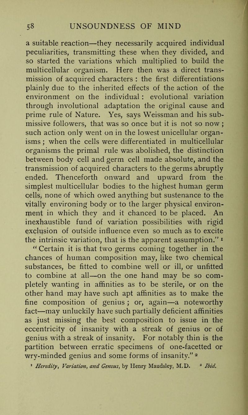 a suitable reaction—they necessarily acquired individual peculiarities, transmitting these when they divided, and so started the variations which multiplied to build the multicellular organism. Here then was a direct trans- mission of acquired characters : the first differentiations plainly due to the inherited effects of the action of the environment on the individual : evolutional variation through involutional adaptation the original cause and prime rule of Nature. Yes, says Weissman and his sub- missive followers, that was so once but it is not so now ; such action only went on in the lowest unicellular organ- isms ; when the cells were differentiated in multicellular organisms the primal rule was abolished, the distinction between body cell and germ cell made absolute, and the transmission of acquired characters to the germs abruptly ended. Thenceforth onward and upward from the simplest multicellular bodies to the highest human germ cells, none of which owed anything but sustenance to the vitally environing body or to the larger physical environ- ment in which they and it chanced to be placed. An inexhaustible fund of variation possibilities with rigid exclusion of outside influence even so much as to excite the intrinsic variation, that is the apparent assumption. ^ Certain it is that two germs coming together in the chances of human composition may, like two chemical substances, be fitted to combine well or ill, or unfitted to combine at all—on the one hand may be so com- pletely wanting in affinities as to be sterile, or on the other hand may have such apt affinities as to make the fine composition of genius ; or, again—a noteworthy fact—may unluckily have such partially deficient affinities as just missing the best composition to issue in the eccentricity of insanity with a streak of genius or of genius with a streak of insanity. For notably thin is the partition between erratic specimens of one-facetted or wry-minded genius and some forms of insanity. ^ * Heredity^ Variation^ and Genius., by Henry Maudsley, M.D. “ Ibid,