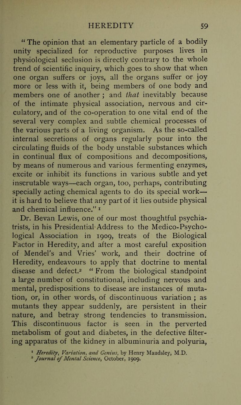 The opinion that an elementary particle of a bodily unity specialized for reproductive purposes lives in physiological seclusion is directly contrary to the whole trend of scientific inquiry, which goes to show that when one organ suffers or joys, all the organs suffer or joy more or less with it, being members of one body and members one of another ; and that inevitably because of the intimate physical association, nervous and cir- culatory, and of the co-operation to one vital end of the several very complex and subtle chemical processes of the various parts of a living organism. As the so-called internal secretions of organs regularly pour into the circulating fluids of the body unstable substances which in continual flux of compositions and decompositions, by means of numerous and various fermenting enzymes, excite or inhibit its functions in various subtle and yet inscrutable ways—each organ, too, perhaps, contributing specially acting chemical agents to do its special work— it is hard to believe that any part of it lies outside physical and chemical influence. ^ Dr. Bevan Lewis, one of our most thoughtful psychia- trists, in his Presidential*Address to the Medico-Psycho- logical Association in 1909, treats of the Biological Factor in Heredity, and after a most careful exposition of Mendel's and Vries' work, and their doctrine of Heredity, endeavours to apply that doctrine to mental disease and defect.^ From the biological standpoint a large number of constitutional, including nervous and mental, predispositions to disease are instances of muta- tion, or, in other words, of discontinuous variation ; as mutants they appear suddenly, are persistent in their nature, and betray strong tendencies to transmission. This discontinuous factor is seen in the perverted metabolism of gout and diabetes, in the defective filter- ing apparatus of the kidney in albuminuria and polyuria, * Heredity^ Variation, and Genius, by Henry Maudsley, M.D. Journal of Mental Science^ October, 1909.