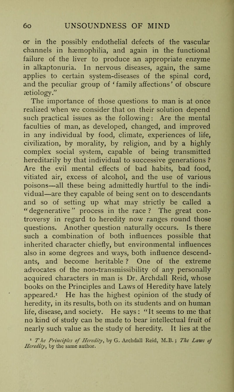 or in the possibly endothelial defects of the vascular channels in haemophilia, and again in the functional failure of the liver to produce an appropriate enzyme in alkaptonuria. In nervous diseases, again, the same applies to certain system-diseases of the spinal cord, and the peculiar group of ^family affections’ of obscure aetiology. The importance of those questions to man is at once realized when we consider that on their solution depend such practical issues as the following: Are the mental faculties of man, as developed, changed, and improved in any individual by food, climate, experiences of life, civilization, by morality, by religion, and by a highly complex social system, capable of being transmitted hereditarily by that individual to successive generations ? Are the evil mental effects of bad habits, bad food, vitiated air, excess of alcohol, and the use of various poisons—all these being admittedly hurtful to the indi- vidual—are they capable of being sent on to descendants and so of setting up what may strictly be called a degenerative process in the race ? The great con- troversy in regard to heredity now ranges round those questions. Another question naturally occurs. Is there such a combination of both influences possible that inherited character chiefly, but environmental influences also in some degrees and ways, both influence descend- ants, and become heritable ? One of the extreme advocates of the non-transmissibility of any personally acquired characters in man is Dr. Archdall Reid, whose books on the Principles and Laws of Heredity have lately appeared.^ He has the highest opinion of the study of heredity, in its results, both on its students and on human life, disease, and society. He says : ^Tt seems to me that no kind of study can be made to bear intellectual fruit of nearly such value as the study of heredity. It lies at the * The Prmciples of Heredity^ by G. Archdall Reid, M.B. ; The Laws oj Heredity^ by the same author.