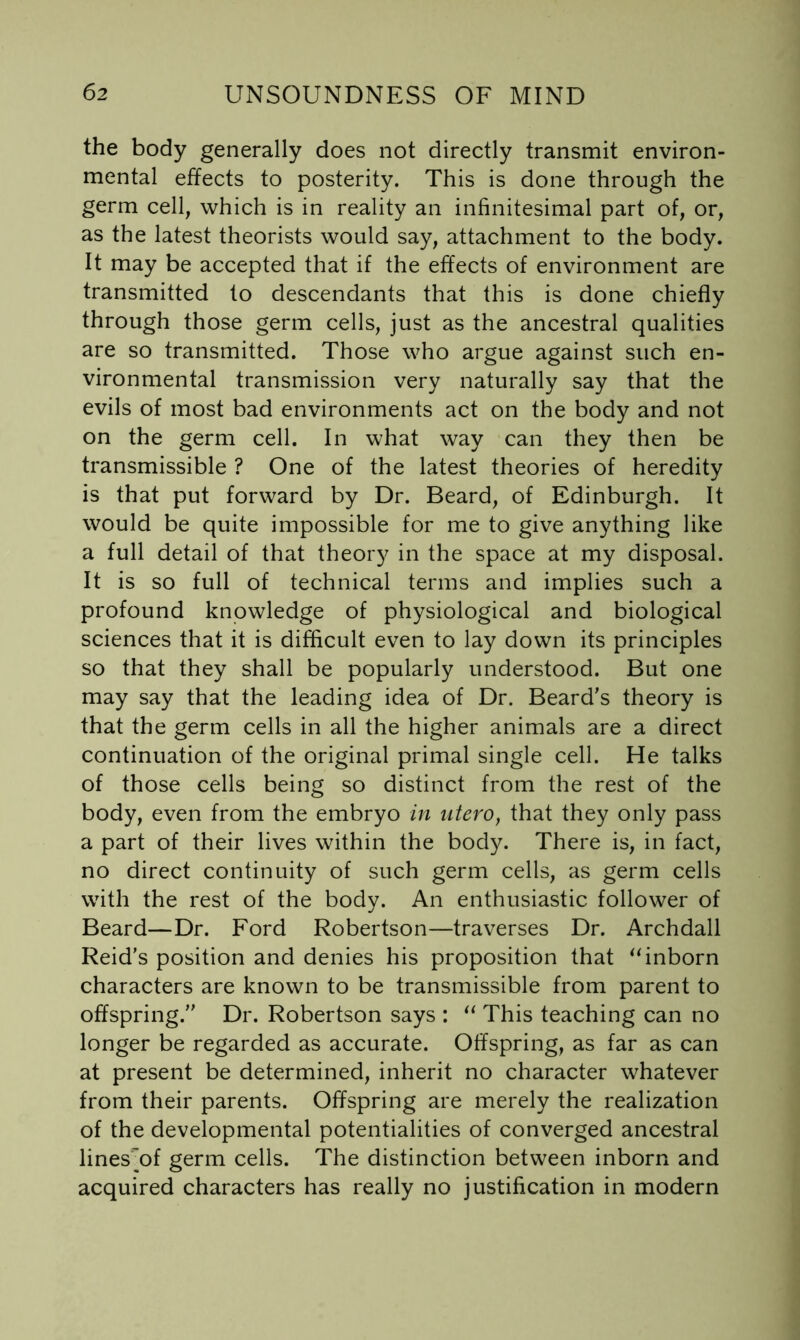 the body generally does not directly transmit environ- mental effects to posterity. This is done through the germ cell, which is in reality an infinitesimal part of, or, as the latest theorists would say, attachment to the body. It may be accepted that if the effects of environment are transmitted to descendants that this is done chiefly through those germ cells, just as the ancestral qualities are so transmitted. Those who argue against such en- vironmental transmission very naturally say that the evils of most bad environments act on the body and not on the germ cell. In what way can they then be transmissible ? One of the latest theories of heredity is that put forward by Dr. Beard, of Edinburgh. It would be quite impossible for me to give anything like a full detail of that theory in the space at my disposal. It is so full of technical terms and implies such a profound knowledge of physiological and biological sciences that it is difficult even to lay down its principles so that they shall be popularly understood. But one may say that the leading idea of Dr. Beard’s theory is that the germ cells in all the higher animals are a direct continuation of the original primal single cell. He talks of those cells being so distinct from the rest of the body, even from the embryo in utero, that they only pass a part of their lives within the body. There is, in fact, no direct continuity of such germ cells, as germ cells with the rest of the body. An enthusiastic follower of Beard—Dr. Ford Robertson—traverses Dr. Archdall Reid’s position and denies his proposition that ^‘inborn characters are known to be transmissible from parent to offspring.” Dr. Robertson says : This teaching can no longer be regarded as accurate. Offspring, as far as can at present be determined, inherit no character whatever from their parents. Offspring are merely the realization of the developmental potentialities of converged ancestral lines'^of germ cells. The distinction between inborn and acquired characters has really no justification in modern