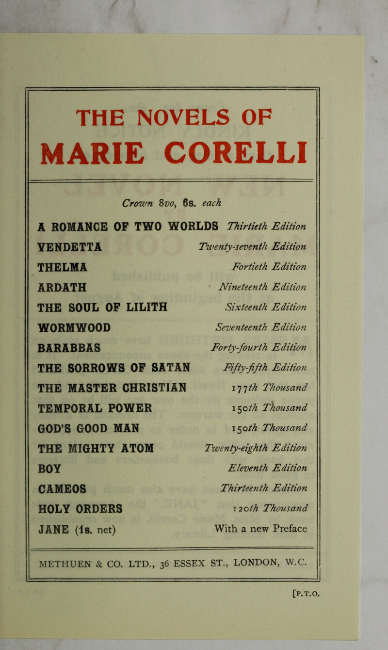 THE NOVELS OF MARIE CORELLI Crown Svo, 6s. each A ROMANCE OF TWO WORLDS Thirtieth Edition YENDETTA Twenty-seventh Edition THELMA Fortieth Edition ARDATH Nineteenth Edition THE SOUL OF LILITH Sixteenth Edition WORMWOOD Seventeenth Edition BARABBAS Forty-fourth Edition THE SORROWS OF SATAN Fifty-fifth Edition THE MASTER CHRISTIAN i^^th Thousand TEMPORAL POWER \^oth Thousand GOD’S GOOD MAN 150//^ Thousand THE MIGHTY ATOM Twenty-eighth Edition BOY Eleventh Edition CAMEOS Thirteenth Edition HOLY ORDERS J2oth Thousand JANE (Is. net) With a new Preface METHUEN & CO. LTD., 36 ESSEX ST., LONDON, W.C.