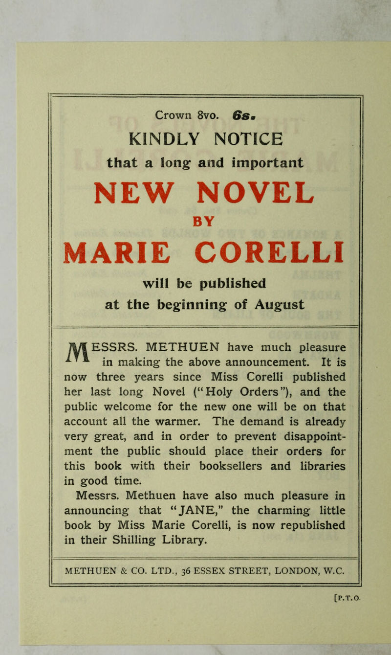 Crown 8vo. 6Sm KINDLY NOTICE that a long and important NEW NOVEL BY MARIE CORELLI will be published at the beginning of August lyi ESSRS. METHUEN have much pleasure ^ ^ ^ in making the above announcement. It is now three years since Miss Corelli published her last long Novel (“Holy Orders”), and the public welcome for the new one will be on that account all the warmer. The demand is already very great, and in order to prevent disappoint- ment the public should place their orders for this book with their booksellers and libraries in good time. Messrs. Methuen have also much pleasure in announcing that “JANE,” the charming little book by Miss Marie Corelli, is now republished in their Shilling Library. METHUEN & CO. LTD., 36 ESSEX STREET, LONDON, W.C.