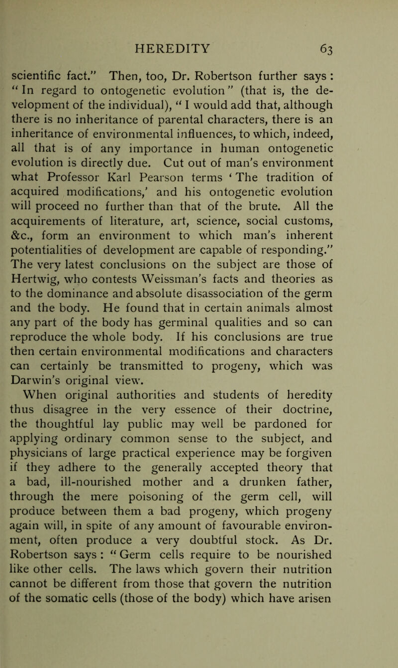 scientific fact.” Then, too, Dr. Robertson further says : ^Mn regard to ontogenetic evolution” (that is, the de- velopment of the individual), I would add that, although there is no inheritance of parental characters, there is an inheritance of environmental influences, to which, indeed, all that is of any importance in human ontogenetic evolution is directly due. Cut out of man's environment what Professor Karl Pearson terms ^ The tradition of acquired modifications,' and his ontogenetic evolution will proceed no further than that of the brute. All the acquirements of literature, art, science, social customs, &c., form an environment to which man's inherent potentialities of development are capable of responding.” The very latest conclusions on the subject are those of Hertwig, who contests Weissman's facts and theories as to the dominance and absolute disassociation of the germ and the body. He found that in certain animals almost any part of the body has germinal qualities and so can reproduce the whole body. If his conclusions are true then certain environmental modifications and characters can certainly be transmitted to progeny, which was Darwin's original view. When original authorities and students of heredity thus disagree in the very essence of their doctrine, the thoughtful lay public may well be pardoned for applying ordinary common sense to the subject, and physicians of large practical experience may be forgiven if they adhere to the generally accepted theory that a bad, ill-nourished mother and a drunken father, through the mere poisoning of the germ cell, will produce between them a bad progeny, which progeny again will, in spite of any amount of favourable environ- ment, often produce a very doubtful stock. As Dr. Robertson says : Germ cells require to be nourished like other cells. The laws which govern their nutrition cannot be different from those that govern the nutrition of the somatic cells (those of the body) which have arisen