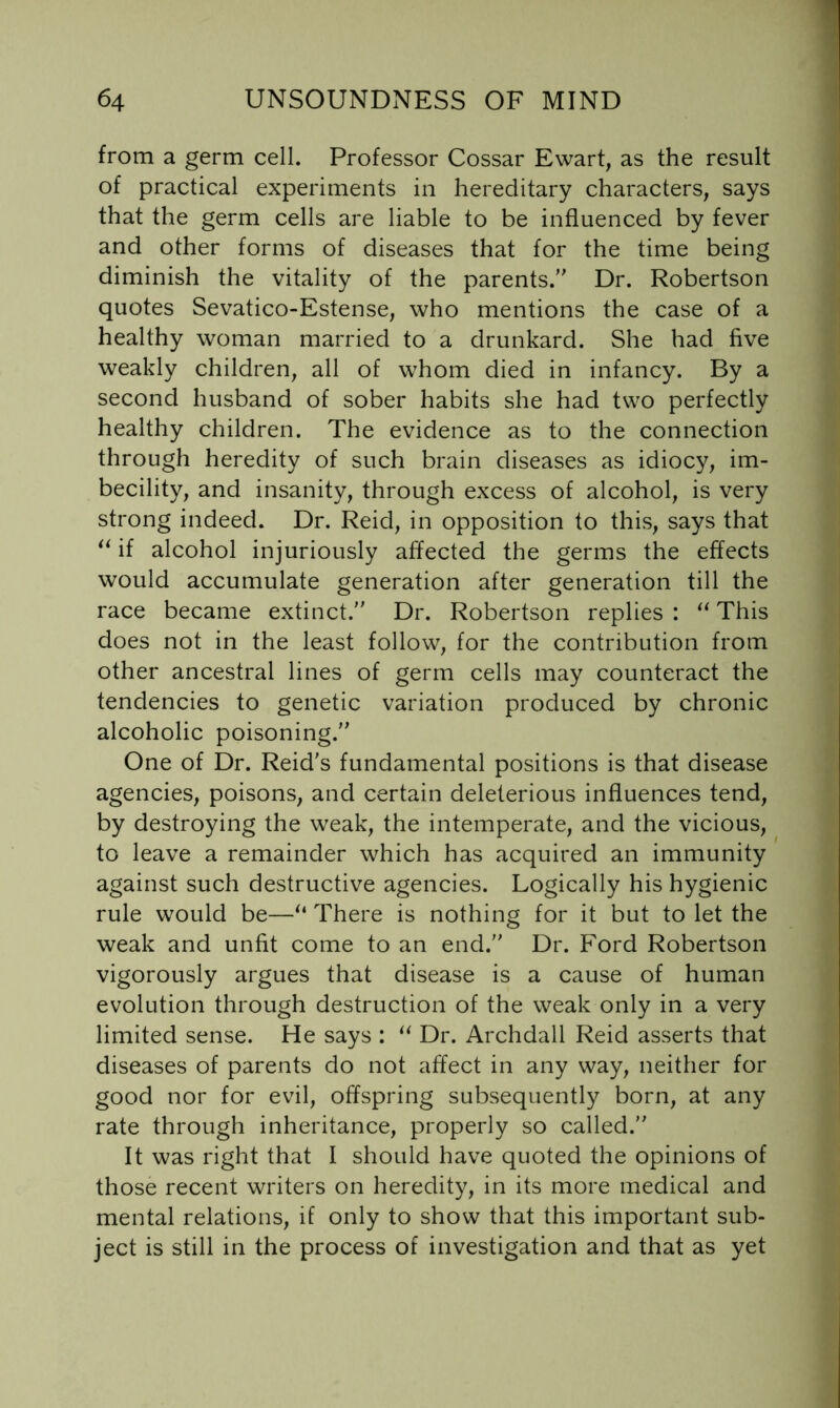 from a germ cell. Professor Cossar Ewart, as the result of practical experiments in hereditary characters, says that the germ cells are liable to be influenced by fever and other forms of diseases that for the time being diminish the vitality of the parents. Dr. Robertson quotes Sevatico-Estense, who mentions the case of a healthy woman married to a drunkard. She had five weakly children, all of whom died in infancy. By a second husband of sober habits she had two perfectly healthy children. The evidence as to the connection through heredity of such brain diseases as idiocy, im- becility, and insanity, through excess of alcohol, is very strong indeed. Dr. Reid, in opposition to this, says that if alcohol injuriously affected the germs the effects would accumulate generation after generation till the race became extinct. Dr. Robertson replies : This does not in the least follow, for the contribution from other ancestral lines of germ cells may counteract the tendencies to genetic variation produced by chronic alcoholic poisoning. One of Dr. Reid's fundamental positions is that disease agencies, poisons, and certain deleterious influences tend, by destroying the weak, the intemperate, and the vicious, to leave a remainder which has acquired an immunity against such destructive agencies. Logically his hygienic rule would be—There is nothing for it but to let the weak and unfit come to an end. Dr. Ford Robertson vigorously argues that disease is a cause of human evolution through destruction of the weak only in a very limited sense. He says : ‘‘ Dr. Archdall Reid asserts that diseases of parents do not affect in any way, neither for good nor for evil, offspring subsequently born, at any rate through inheritance, properly so called. It was right that I should have quoted the opinions of those recent writers on heredity, in its more medical and mental relations, if only to show that this important sub- ject is still in the process of investigation and that as yet