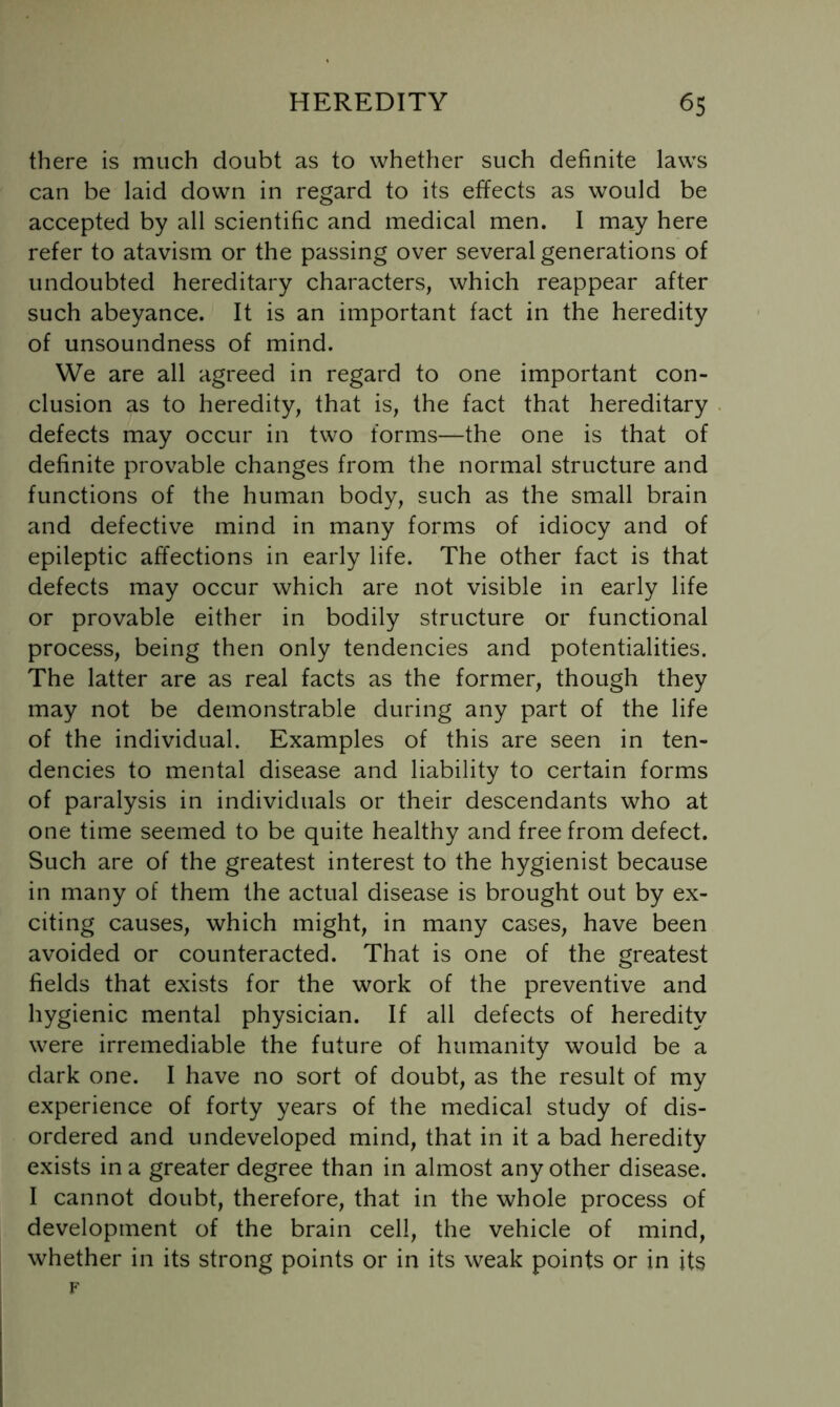 there is much doubt as to whether such definite laws can be laid down in regard to its effects as would be accepted by all scientific and medical men. I may here refer to atavism or the passing over several generations of undoubted hereditary characters, which reappear after such abeyance. It is an important fact in the heredity of unsoundness of mind. We are all agreed in regard to one important con- clusion as to heredity, that is, the fact that hereditary defects may occur in two forms—the one is that of definite provable changes from the normal structure and functions of the human body, such as the small brain and defective mind in many forms of idiocy and of epileptic affections in early life. The other fact is that defects may occur which are not visible in early life or provable either in bodily structure or functional process, being then only tendencies and potentialities. The latter are as real facts as the former, though they may not be demonstrable during any part of the life of the individual. Examples of this are seen in ten- dencies to mental disease and liability to certain forms of paralysis in individuals or their descendants who at one time seemed to be quite healthy and free from defect. Such are of the greatest interest to the hygienist because in many of them the actual disease is brought out by ex- citing causes, which might, in many cases, have been avoided or counteracted. That is one of the greatest fields that exists for the work of the preventive and hygienic mental physician. If all defects of heredity were irremediable the future of humanity would be a dark one. I have no sort of doubt, as the result of my experience of forty years of the medical study of dis- ordered and undeveloped mind, that in it a bad heredity exists in a greater degree than in almost any other disease. I cannot doubt, therefore, that in the whole process of development of the brain cell, the vehicle of mind, whether in its strong points or in its weak points or in its