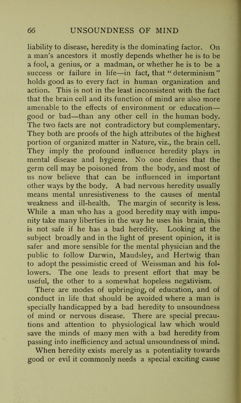 liability to disease, heredity is the dominating factor. On a man’s ancestors it mostly depends whether he is to be a fool, a genius, or a madman, or whether he is to be a success or failure in life—in fact, that determinism ” holds good as to every fact in human organization and action. This is not in the least inconsistent with the fact that the brain cell and its function of mind are also more amenable to the effects of environment or education— good or bad—than any other cell in the human body. The two facts are not contradictory but complementary. They both are proofs of the high attributes of the highest portion of organized matter in Nature, viz., the brain cell. They imply the profound influence heredity plays in mental disease and hygiene. No one denies that the germ cell may be poisoned from the body, and most of us now believe that can be influenced in important other ways by the body. A bad nervous heredity usually means mental unresistiveness to the causes of mental weakness and ill-health. The margin of security is less. While a man who has a good heredity may with impu- nity take many liberties in the way he uses his brain, this is not safe if he has a bad heredity. Looking at the subject broadly and in the light of present opinion, it is safer and more sensible for the mental physician and the public to follow Darwin, Maudsley, and Hertwig than to adopt the pessimistic creed of Weissman and his fol- lowers. The one leads to present effort that may be useful, the other to a somewhat hopeless negativism. There are modes of upbringing, of education, and of conduct in life that should be avoided where a man is specially handicapped by a bad heredity to unsoundness of mind or nervous disease. There are special precau- tions and attention to physiological law which would save the minds of many men with a bad heredity from passing into inefficiency and actual unsoundness of mind. When heredity exists merely as a potentiality towards good or evil it commonly needs a special exciting cause