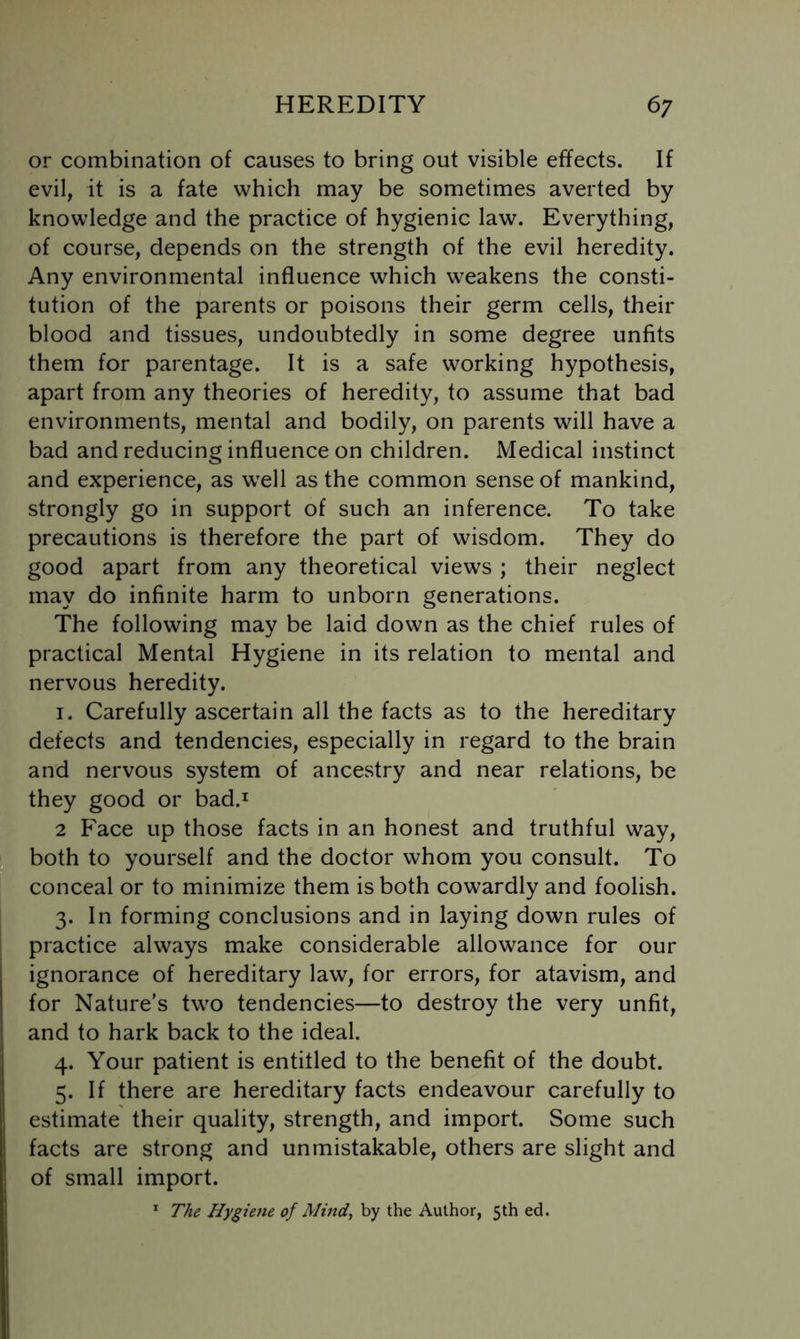 or combination of causes to bring out visible effects. If evil, it is a fate which may be sometimes averted by knowledge and the practice of hygienic law. Everything, of course, depends on the strength of the evil heredity. Any environmental influence which weakens the consti- tution of the parents or poisons their germ cells, their blood and tissues, undoubtedly in some degree unfits them for parentage. It is a safe working hypothesis, apart from any theories of heredity, to assume that bad environments, mental and bodily, on parents will have a bad and reducing influence on children. Medical instinct and experience, as well as the common sense of mankind, strongly go in support of such an inference. To take precautions is therefore the part of wisdom. They do good apart from any theoretical views ; their neglect may do infinite harm to unborn generations. The following may be laid down as the chief rules of practical Mental Hygiene in its relation to mental and nervous heredity. I. Carefully ascertain all the facts as to the hereditary defects and tendencies, especially in regard to the brain and nervous system of ancestry and near relations, be they good or bad.^ 2 Face up those facts in an honest and truthful way, both to yourself and the doctor whom you consult. To conceal or to minimize them is both cowardly and foolish. 3. In forming conclusions and in laying down rules of practice always make considerable allowance for our ignorance of hereditary law, for errors, for atavism, and for Nature’s two tendencies—to destroy the very unfit, and to hark back to the ideal. 4. Your patient is entitled to the benefit of the doubt. 5. If there are hereditary facts endeavour carefully to estimate their quality, strength, and import. Some such facts are strong and unmistakable, others are slight and of small import. * The Hygiene of Mind, by the Author, 5th ed.