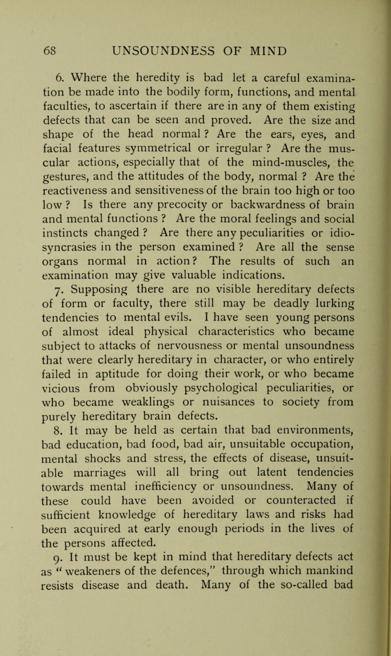6. Where the heredity is bad let a careful examina- tion be made into the bodily form, functions, and mental faculties, to ascertain if there are in any of them existing defects that can be seen and proved. Are the size and shape of the head normal ? Are the ears, eyes, and facial features symmetrical or irregular ? Are the mus- cular actions, especially that of the mind-muscles, the gestures, and the attitudes of the body, normal ? Are the* reactiveness and sensitiveness of the brain too high or too low ? Is there any precocity or backwardness of brain and mental functions ? Are the moral feelings and social instincts changed ? Are there any peculiarities or idio- syncrasies in the person examined ? Are all the sense organs normal in action ? The results of such an examination may give valuable indications. 7. Supposing there are no visible hereditary defects of form or faculty, there still may be deadly lurking tendencies to mental evils. I have seen young persons of almost ideal physical characteristics who became subject to attacks of nervousness or mental unsoundness that were clearly hereditary in character, or who entirely failed in aptitude for doing their work, or who became vicious from obviously psychological peculiarities, or who became weaklings or nuisances to society from purely hereditary brain defects. 8. It may be held as certain that bad environments, bad education, bad food, bad air, unsuitable occupation, mental shocks and stress, the effects of disease, unsuit- able marriages will all bring out latent tendencies towards mental inefficiency or unsoundness. Many of these could have been avoided or counteracted if sufficient knowledge of hereditary laws and risks had been acquired at early enough periods in the lives of the persons affected. 9. It must be kept in mind that hereditary defects act as ‘^weakeners of the defences,'' through which mankind resists disease and death. Many of the so-called bad