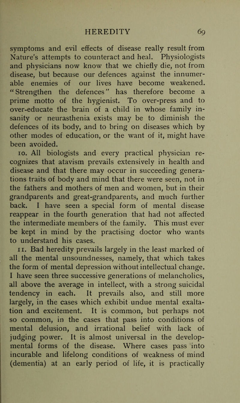 symptoms and evil effects of disease really result from Nature's attempts to counteract and heal. Physiologists and physicians now know that we chiefly die, not from disease, but because our defences against the innumer- able enemies of our lives have become weakened. Strengthen the defences has therefore become a prime motto of the hygienist. To over-press and to over-educate the brain of a child in whose family in- sanity or neurasthenia exists may be to diminish the defences of its body, and to bring on diseases which by other modes of education, or the want of it, might have been avoided. 10. All biologists and every practical physician re- cognizes that atavism prevails extensively in health and disease and that there may occur in succeeding genera- tions traits of body and mind that there were seen, not in the fathers and mothers of men and women, but in their grandparents and great-grandparents, and much further back. I have seen a special form of mental disease reappear in the fourth generation that had not affected the intermediate members of the family. This must ever be kept in mind by the practising doctor who wants to understand his cases. 11. Bad heredity prevails largely in the least marked of all the mental unsoundnesses, namely, that which takes the form of mental depression without intellectual change. I have seen three successive generations of melancholics, all above the average in intellect, with a strong suicidal tendency in each. It prevails also, and still more largely, in the cases which exhibit undue mental exalta- tion and excitement. It is common, but perhaps not so common, in the cases that pass into conditions of mental delusion, and irrational belief with lack of judging power. It is almost universal in the develop- mental forms of the disease. Where cases pass into incurable and lifelong conditions of weakness of mind (dementia) at an early period of life, it is practically