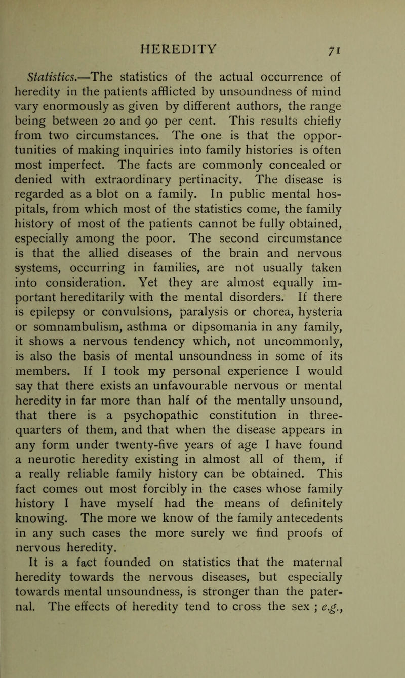 Statistics.—The statistics of the actual occurrence of heredity in the patients afflicted by unsoundness of mind vary enormously as given by different authors, the range being between 20 and 90 per cent. This results chiefly from two circumstances. The one is that the oppor- tunities of making inquiries into family histories is often most imperfect. The facts are commonly concealed or denied with extraordinary pertinacity. The disease is regarded as a blot on a family. In public mental hos- pitals, from which most of the statistics come, the family history of most of the patients cannot be fully obtained, especially among the poor. The second circumstance is that the allied diseases of the brain and nervous systems, occurring in families, are not usually taken into consideration. Yet they are almost equally im- portant hereditarily with the mental disorders. If there is epilepsy or convulsions, paralysis or chorea, hysteria or somnambulism, asthma or dipsomania in any family, it shows a nervous tendency which, not uncommonly, is also the basis of mental unsoundness in some of its members. If I took my personal experience I would say that there exists an unfavourable nervous or mental heredity in far more than half of the mentally unsound, that there is a psychopathic constitution in three- quarters of them, and that when the disease appears in any form under twenty-five years of age I have found a neurotic heredity existing in almost all of them, if a really reliable family history can be obtained. This fact comes out most forcibly in the cases whose family history I have myself had the means of definitely knowing. The more we know of the family antecedents in any such cases the more surely we find proofs of nervous heredity. It is a fact founded on statistics that the maternal heredity towards the nervous diseases, but especially towards mental unsoundness, is stronger than the pater- nal. The effects of heredity tend to cross the sex ; e.g.y