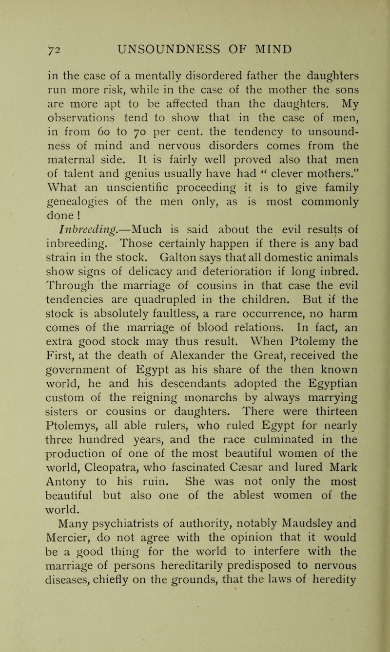 in the case of a mentally disordered father the daughters run more risk, while in the case of the mother the sons are more apt to be affected than the daughters. My observations tend to show that in the case of men, in from 6o to 70 per cent, the tendency to unsound- ness of mind and nervous disorders comes from the maternal side. It is fairly well proved also that men of talent and genius usually have had “ clever mothers. What an unscientific proceeding it is to give family genealogies of the men only, as is most commonly done ! Inbreeding.—Much is said about the evil results of inbreeding. Those certainly happen if there is any bad strain in the stock. Galton says that all domestic animals show signs of delicacy and deterioration if long inbred. Through the marriage of cousins in that case the evil tendencies are quadrupled in the children. But if the stock is absolutely faultless, a rare occurrence, no harm comes of the marriage of blood relations. In fact, an extra good stock may thus result. When Ptolemy the First, at the death of Alexander the Great, received the government of Egypt as his share of the then known world, he and his descendants adopted the Egyptian custom of the reigning monarchs by always marrying sisters or cousins or daughters. There were thirteen Ptolemys, all able rulers, who ruled Egypt for nearly three hundred years, and the race culminated in the production of one of the most beautiful women of the world, Cleopatra, who fascinated Caesar and lured Mark Antony to his ruin. She was not only the most beautiful but also one of the ablest women of the world. Many psychiatrists of authority, notably Maudsley and Mercier, do not agree with the opinion that it would be a good thing for the world to interfere with the marriage of persons hereditarily predisposed to nervous diseases, chiefly on the grounds, that the laws of heredity