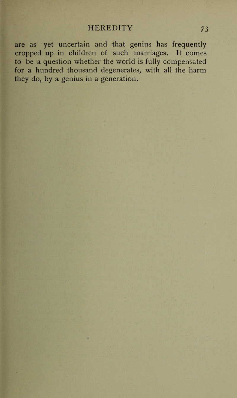 are as yet uncertain and that genius has frequently cropped up in children of such marriages. It comes to be a question whether the world is fully compensated for a hundred thousand degenerates, with all the harm they do, by a genius in a generation.