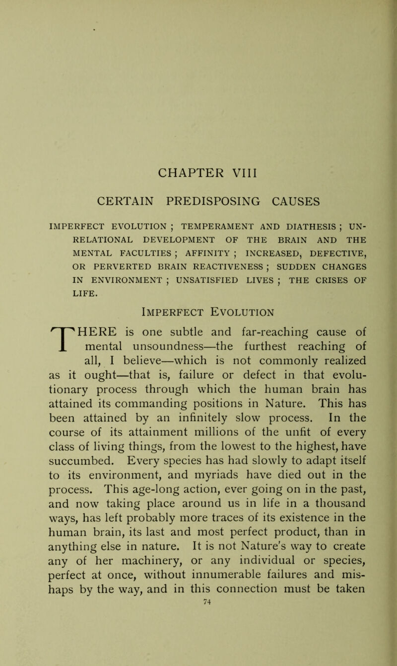 CHAPTER VIII CERTAIN PREDISPOSING CAUSES IMPERFECT EVOLUTION ; TEMPERAMENT AND DIATHESIS ; UN- RELATIONAL DEVELOPMENT OF THE BRAIN AND THE MENTAL FACULTIES ; AFFINITY ; INCREASED, DEFECTIVE, OR PERVERTED BRAIN REACTIVENESS ; SUDDEN CHANGES IN ENVIRONMENT ; UNSATISFIED LIVES ; THE CRISES OF LIFE. Imperfect Evolution There is one subtle and far-reaching cause of mental unsoundness—the furthest reaching of all, I believe—which is not commonly realized as it ought—that is, failure or defect in that evolu- tionary process through which the human brain has attained its commanding positions in Nature. This has been attained by an infinitely slow process. In the course of its attainment millions of the unfit of every class of living things, from the lowest to the highest, have succumbed. Every species has had slowly to adapt itself to its environment, and myriads have died out in the process. This age-long action, ever going on in the past, and now taking place around us in life in a thousand ways, has left probably more traces of its existence in the human brain, its last and most perfect product, than in anything else in nature. It is not Nature's way to create any of her machinery, or any individual or species, perfect at once, without innumerable failures and mis- haps by the way, and in this connection must be taken