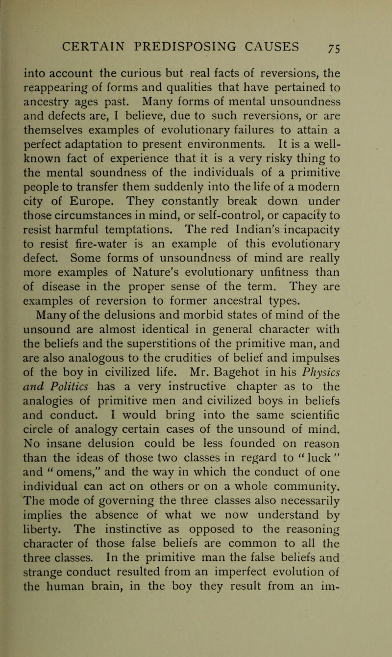 into account the curious but real facts of reversions, the reappearing of forms and qualities that have pertained to ancestry ages past. Many forms of mental unsoundness and defects are, I believe, due to such reversions, or are themselves examples of evolutionary failures to attain a perfect adaptation to present environments. It is a well- known fact of experience that it is a very risky thing to the mental soundness of the individuals of a primitive people to transfer them suddenly into the life of a modern city of Europe. They constantly break down under those circumstances in mind, or self-control, or capacity to resist harmful temptations. The red Indian's incapacity to resist fire-water is an example of this evolutionary defect. Some forms of unsoundness of mind are really more examples of Nature's evolutionary unfitness than of disease in the proper sense of the term. They are examples of reversion to former ancestral types. Many of the delusions and morbid states of mind of the unsound are almost identical in general character with the beliefs and the superstitions of the primitive man, and are also analogous to the crudities of belief and impulses of the boy in civilized life. Mr. Bagehot in his Physics and Politics has a very instructive chapter as to the analogies of primitive men and civilized boys in beliefs and conduct. I would bring into the same scientific circle of analogy certain cases of the unsound of mind. No insane delusion could be less founded on reason than the ideas of those two classes in regard to luck  and omens, and the way in which the conduct of one individual can act on others or on a whole community. The mode of governing the three classes also necessarily implies the absence of what we now understand by liberty. The instinctive as opposed to the reasoning character of those false beliefs are common to all the three classes. In the primitive man the false beliefs and strange conduct resulted from an imperfect evolution of the human brain, in the boy they result from an im-