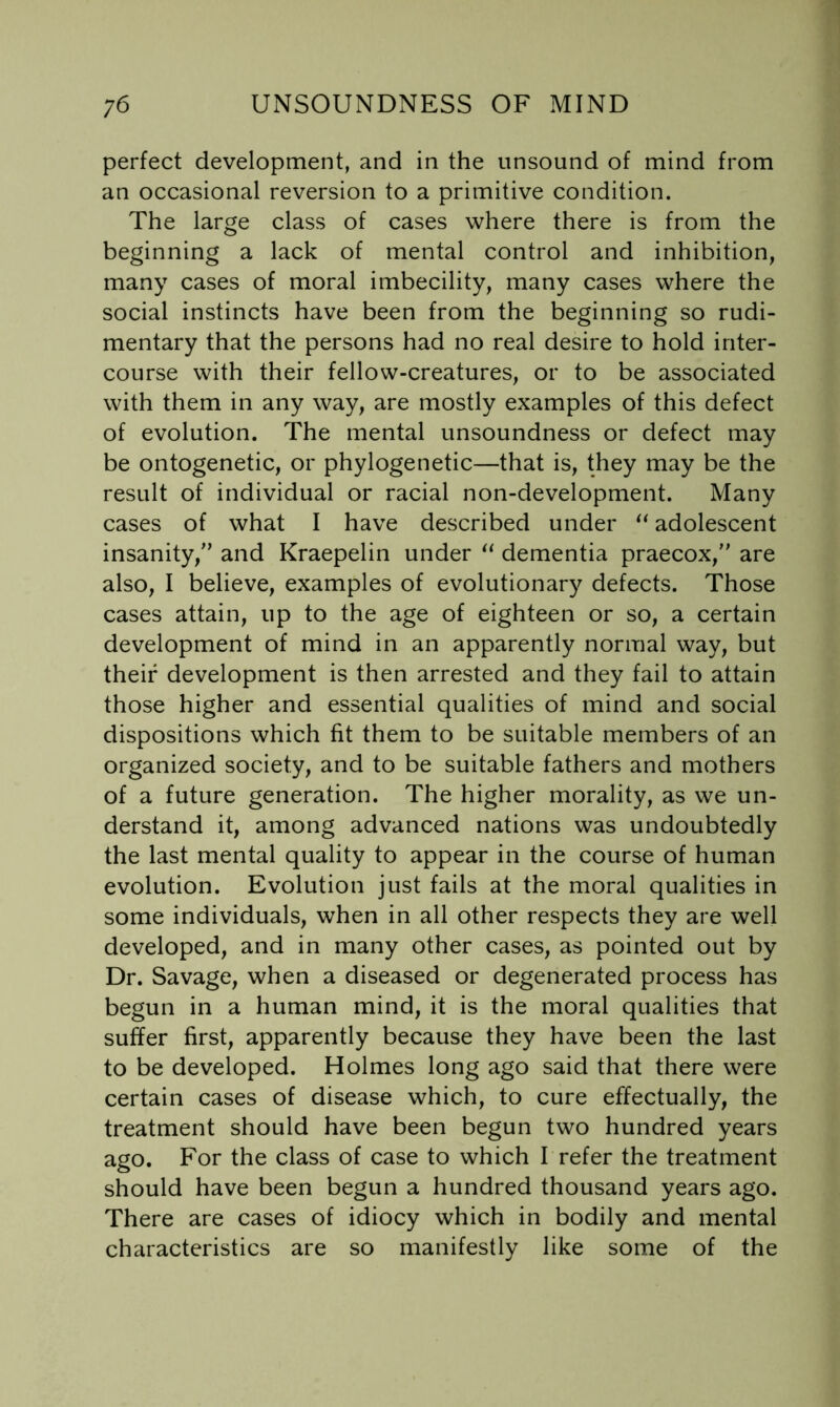 perfect development, and in the unsound of mind from an occasional reversion to a primitive condition. The large class of cases where there is from the beginning a lack of mental control and inhibition, many cases of moral imbecility, many cases where the social instincts have been from the beginning so rudi- mentary that the persons had no real desire to hold inter- course with their fellow-creatures, or to be associated with them in any way, are mostly examples of this defect of evolution. The mental unsoundness or defect may be ontogenetic, or phylogenetic—that is, they may be the result of individual or racial non-development. Many cases of what I have described under adolescent insanity,” and Kraepelin under dementia praecox,” are also, I believe, examples of evolutionary defects. Those cases attain, up to the age of eighteen or so, a certain development of mind in an apparently normal way, but their development is then arrested and they fail to attain those higher and essential qualities of mind and social dispositions which fit them to be suitable members of an organized society, and to be suitable fathers and mothers of a future generation. The higher morality, as we un- derstand it, among advanced nations was undoubtedly the last mental quality to appear in the course of human evolution. Evolution just fails at the moral qualities in some individuals, when in all other respects they are well developed, and in many other cases, as pointed out by Dr. Savage, when a diseased or degenerated process has begun in a human mind, it is the moral qualities that suffer first, apparently because they have been the last to be developed. Holmes long ago said that there were certain cases of disease which, to cure effectually, the treatment should have been begun two hundred years ago. For the class of case to which I refer the treatment should have been begun a hundred thousand years ago. There are cases of idiocy which in bodily and mental characteristics are so manifestly like some of the