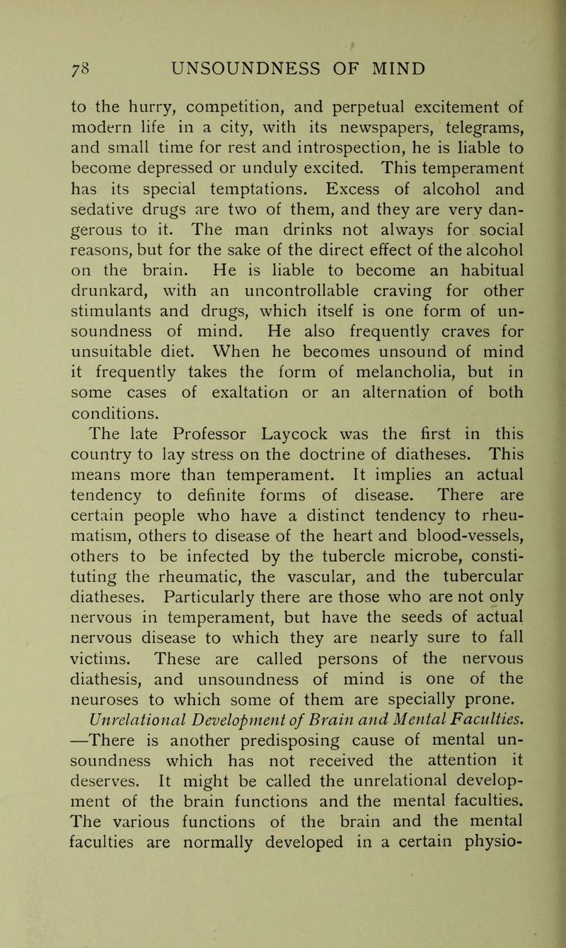 to the hurry, competition, and perpetual excitement of modern life in a city, with its newspapers, telegrams, and small time for rest and introspection, he is liable to become depressed or unduly excited. This temperament has its special temptations. Excess of alcohol and sedative drugs are two of them, and they are very dan- gerous to it. The man drinks not always for social reasons, but for the sake of the direct effect of the alcohol on the brain. He is liable to become an habitual drunkard, with an uncontrollable craving for other stimulants and drugs, which itself is one form of un- soundness of mind. He also frequently craves for unsuitable diet. When he becomes unsound of mind it frequently takes the form of melancholia, but in some cases of exaltation or an alternation of both conditions. The late Professor Laycock was the first in this country to lay stress on the doctrine of diatheses. This means more than temperament. It implies an actual tendency to definite forms of disease. There are certain people who have a distinct tendency to rheu- matism, others to disease of the heart and blood-vessels, others to be infected by the tubercle microbe, consti- tuting the rheumatic, the vascular, and the tubercular diatheses. Particularly there are those who are not only nervous in temperament, but have the seeds of actual nervous disease to which they are nearly sure to fall victims. These are called persons of the nervous diathesis, and unsoundness of mind is one of the neuroses to which some of them are specially prone. Unrelational Development of Brain and Mental Faculties. —There is another predisposing cause of mental un- soundness which has not received the attention it deserves. It might be called the unrelational develop- ment of the brain functions and the mental faculties. The various functions of the brain and the mental faculties are normally developed in a certain physio-
