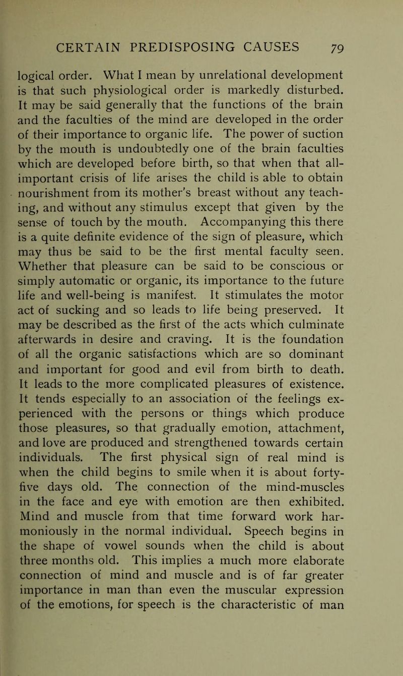 logical order. What I mean by unrelational development is that such physiological order is markedly disturbed. It may be said generally that the functions of the brain and the faculties of the mind are developed in the order of their importance to organic life. The power of suction by the mouth is undoubtedly one of the brain faculties which are developed before birth, so that when that all- important crisis of life arises the child is able to obtain nourishment from its mother's breast without any teach- ing, and without any stimulus except that given by the sense of touch by the mouth. Accompanying this there is a quite definite evidence of the sign of pleasure, which may thus be said to be the first mental faculty seen. Whether that pleasure can be said to be conscious or simply automatic or organic, its importance to the future life and well-being is manifest. It stimulates the motor act of sucking and so leads to life being preserved. It may be described as the first of the acts which culminate afterwards in desire and craving. It is the foundation of all the organic satisfactions which are so dominant and important for good and evil from birth to death. It leads to the more complicated pleasures of existence. It tends especially to an association of the feelings ex- perienced with the persons or things which produce those pleasures, so that gradually emotion, attachment, and love are produced and strengthened towards certain individuals. The first physical sign of real mind is when the child begins to smile when it is about forty- five days old. The connection of the mind-muscles in the face and eye with emotion are then exhibited. Mind and muscle from that time forward work har- moniously in the normal individual. Speech begins in the shape of vowel sounds when the child is about three months old. This implies a much more elaborate connection of mind and muscle and is of far greater importance in man than even the muscular expression of the emotions, for speech is the characteristic of man