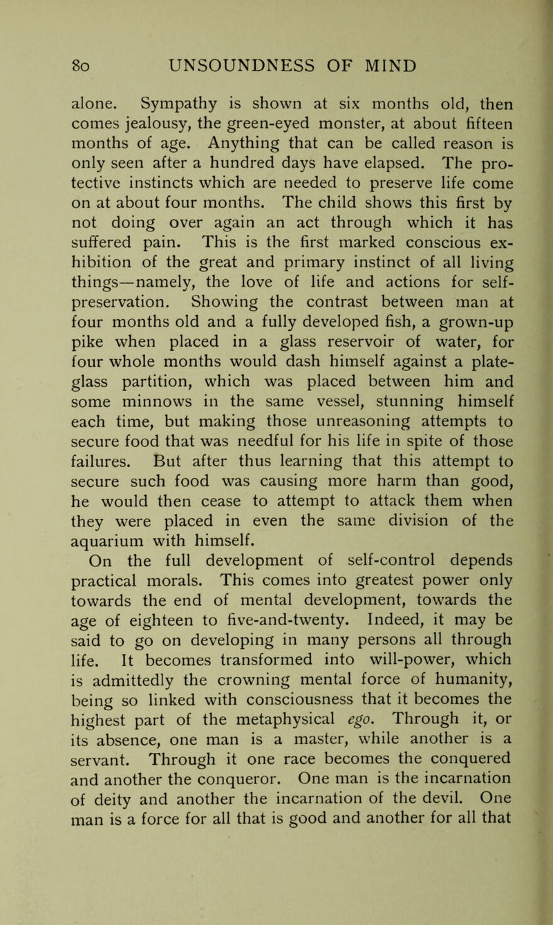 alone. Sympathy is shown at six months old, then comes jealousy, the green-eyed monster, at about fifteen months of age. Anything that can be called reason is only seen after a hundred days have elapsed. The pro- tective instincts which are needed to preserve life come on at about four months. The child shows this first by not doing over again an act through which it has suffered pain. This is the first marked conscious ex- hibition of the great and primary instinct of all living things—namely, the love of life and actions for self- preservation. Showing the contrast between man at four months old and a fully developed fish, a grown-up pike when placed in a glass reservoir of water, for four whole months would dash himself against a plate- glass partition, which was placed between him and some minnows in the same vessel, stunning himself each time, but making those unreasoning attempts to secure food that was needful for his life in spite of those failures. But after thus learning that this attempt to secure such food was causing more harm than good, he would then cease to attempt to attack them when they were placed in even the same division of the aquarium with himself. On the full development of self-control depends practical morals. This comes into greatest power only towards the end of mental development, towards the age of eighteen to five-and-twenty. Indeed, it may be said to go on developing in many persons all through life. It becomes transformed into will-power, which is admittedly the crowning mental force of humanity, being so linked with consciousness that it becomes the highest part of the metaphysical ego. Through it, or its absence, one man is a master, while another is a servant. Through it one race becomes the conquered and another the conqueror. One man is the incarnation of deity and another the incarnation of the devil. One man is a force for all that is good and another for all that