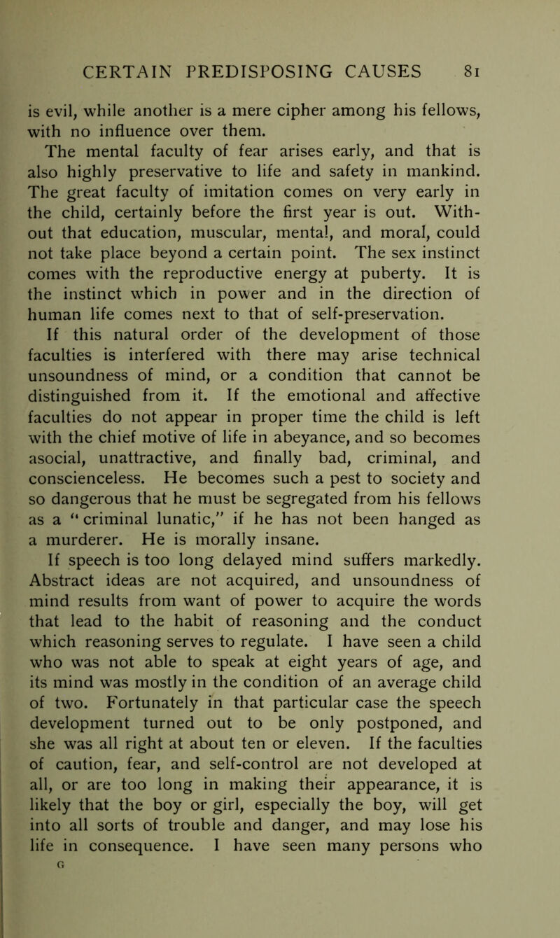 is evil, while another is a mere cipher among his fellows, with no influence over them. The mental faculty of fear arises early, and that is also highly preservative to life and safety in mankind. The great faculty of imitation comes on very early in the child, certainly before the first year is out. With- out that education, muscular, mental, and moral, could not take place beyond a certain point. The sex instinct comes with the reproductive energy at puberty. It is the instinct which in power and in the direction of human life comes next to that of self-preservation. If this natural order of the development of those faculties is interfered with there may arise technical unsoundness of mind, or a condition that cannot be distinguished from it. If the emotional and affective faculties do not appear in proper time the child is left with the chief motive of life in abeyance, and so becomes asocial, unattractive, and finally bad, criminal, and conscienceless. He becomes such a pest to society and so dangerous that he must be segregated from his fellows as a “ criminal lunatic, if he has not been hanged as a murderer. He is morally insane. If speech is too long delayed mind suffers markedly. Abstract ideas are not acquired, and unsoundness of mind results from want of power to acquire the words that lead to the habit of reasoning and the conduct which reasoning serves to regulate. I have seen a child who was not able to speak at eight years of age, and its mind was mostly in the condition of an average child of two. Fortunately in that particular case the speech development turned out to be only postponed, and she was all right at about ten or eleven. If the faculties of caution, fear, and self-control are not developed at all, or are too long in making their appearance, it is likely that the boy or girl, especially the boy, will get into all sorts of trouble and danger, and may lose his life in consequence. I have seen many persons who