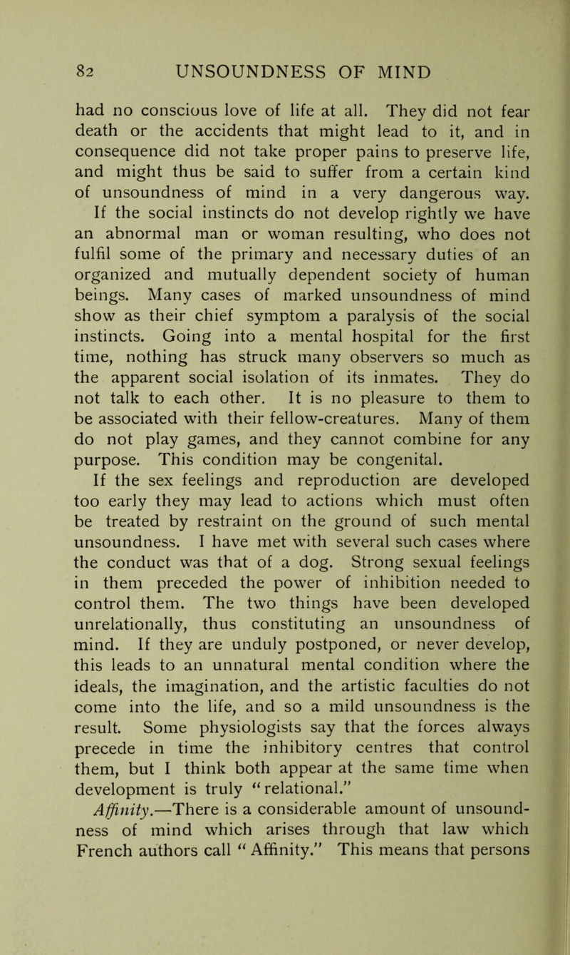 had no conscious love of life at all. They did not fear death or the accidents that might lead to it, and in consequence did not take proper pains to preserve life, and might thus be said to suffer from a certain kind of unsoundness of mind in a very dangerous way. If the social instincts do not develop rightly we have an abnormal man or woman resulting, who does not fulfil some of the primary and necessary duties of an organized and mutually dependent society of human beings. Many cases of marked unsoundness of mind show as their chief symptom a paralysis of the social instincts. Going into a mental hospital for the first time, nothing has struck many observers so much as the apparent social isolation of its inmates. They do not talk to each other. It is no pleasure to them to be associated with their fellow-creatures. Many of them do not play games, and they cannot combine for any purpose. This condition may be congenital. If the sex feelings and reproduction are developed too early they may lead to actions which must often be treated by restraint on the ground of such mental unsoundness. I have met with several such cases where the conduct was that of a dog. Strong sexual feelings in them preceded the power of inhibition needed to control them. The two things have been developed unrelationally, thus constituting an unsoundness of mind. If they are unduly postponed, or never develop, this leads to an unnatural mental condition where the ideals, the imagination, and the artistic faculties do not come into the life, and so a mild unsoundness is the result. Some physiologists say that the forces always precede in time the inhibitory centres that control them, but I think both appear at the same time when development is truly ^‘relational.’’ Affinity.—There is a considerable amount of unsound- ness of mind which arises through that law which French authors call “ Affinity.” This means that persons
