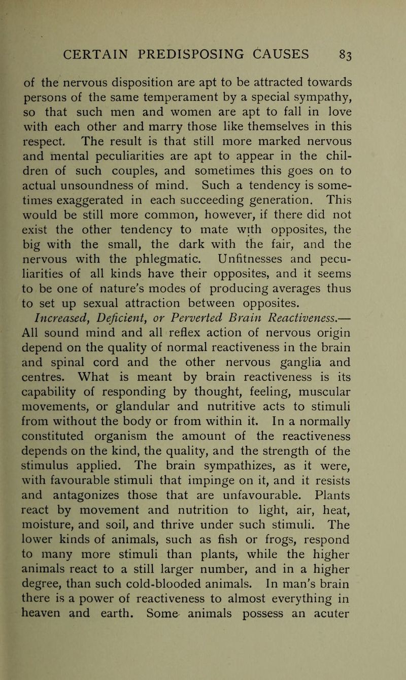 of the nervous disposition are apt to be attracted towards persons of the same temperament by a special sympathy, so that such men and women are apt to fall in love with each other and marry those like themselves in this respect. The result is that still more marked nervous and mental peculiarities are apt to appear in the chil- dren of such couples, and sometimes this goes on to actual unsoundness of mind. Such a tendency is some- times exaggerated in each succeeding generation. This would be still more common, however, if there did not exist the other tendency to mate with opposites, the big with the small, the dark with the fair, and the nervous with the phlegmatic. Unfitnesses and pecu- liarities of all kinds have their opposites, and it seems to be one of nature’s modes of producing averages thus to set up sexual attraction between opposites. Increased, Deficient, or Perverted Brain Reactiveness.— All sound mind and all reflex action of nervous origin depend on the quality of normal reactiveness in the brain and spinal cord and the other nervous ganglia and centres. What is meant by brain reactiveness is its capability of responding by thought, feeling, muscular movements, or glandular and nutritive acts to stimuli from without the body or from within it. In a normally constituted organism the amount of the reactiveness depends on the kind, the quality, and the strength of the stimulus applied. The brain sympathizes, as it were, with favourable stimuli that impinge on it, and it resists and antagonizes those that are unfavourable. Plants react by movement and nutrition to light, air, heat, moisture, and soil, and thrive under such stimuli. The lower kinds of animals, such as fish or frogs, respond to many more stimuli than plants, while the higher animals react to a still larger number, and in a higher degree, than such cold-blooded animals. In man’s brain there is a power of reactiveness to almost everything in heaven and earth. Some^ animals possess an acuter