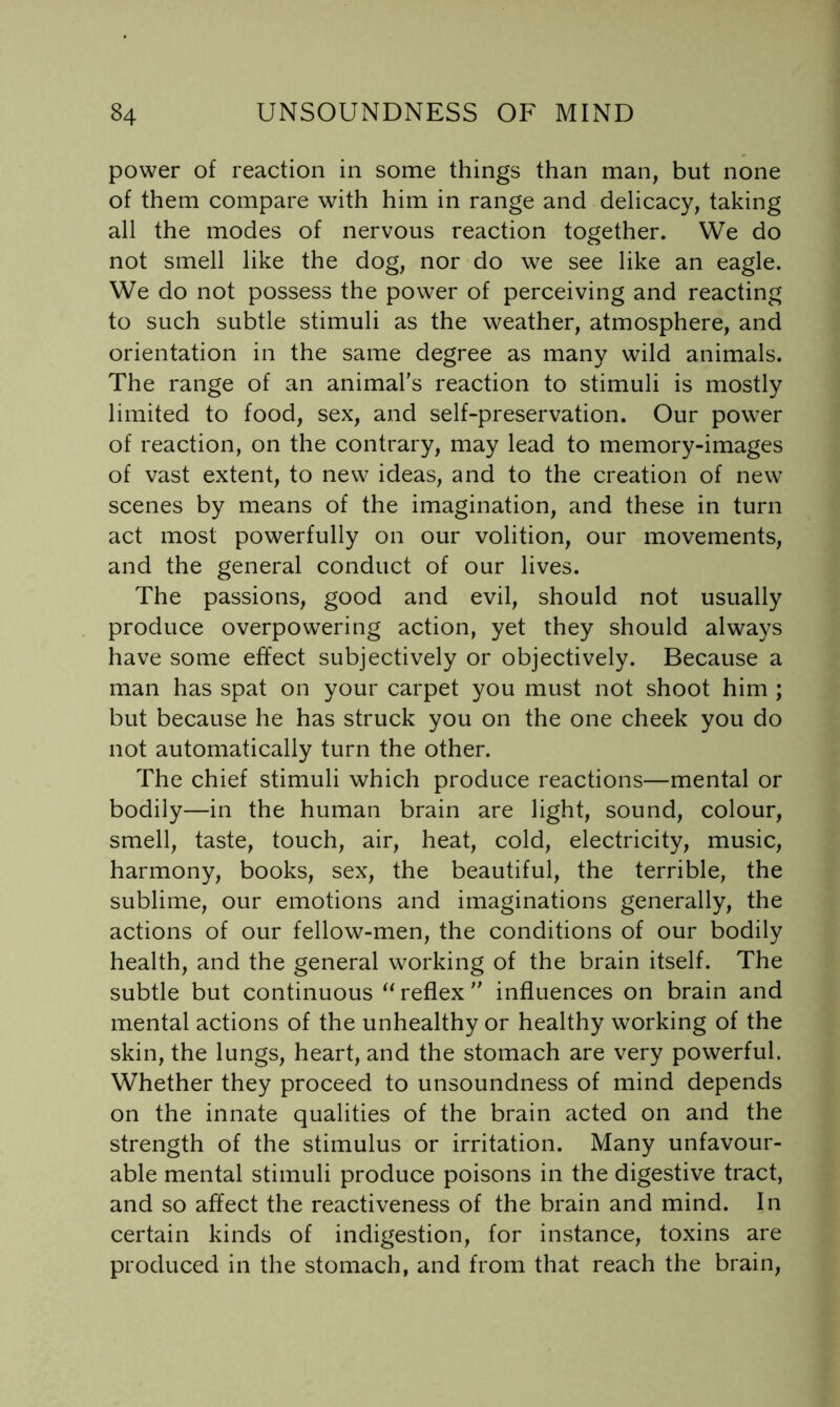 power of reaction in some things than man, but none of them compare with him in range and delicacy, taking all the modes of nervous reaction together. We do not smell like the dog, nor do we see like an eagle. We do not possess the power of perceiving and reacting to such subtle stimuli as the weather, atmosphere, and orientation in the same degree as many wild animals. The range of an animal’s reaction to stimuli is mostly limited to food, sex, and self-preservation. Our power of reaction, on the contrary, may lead to memory-images of vast extent, to new ideas, and to the creation of new scenes by means of the imagination, and these in turn act most powerfully on our volition, our movements, and the general conduct of our lives. The passions, good and evil, should not usually produce overpowering action, yet they should always have some effect subjectively or objectively. Because a man has spat on your carpet you must not shoot him ; but because he has struck you on the one cheek you do not automatically turn the other. The chief stimuli which produce reactions—mental or bodily—in the human brain are light, sound, colour, smell, taste, touch, air, heat, cold, electricity, music, harmony, books, sex, the beautiful, the terrible, the sublime, our emotions and imaginations generally, the actions of our fellow-men, the conditions of our bodily health, and the general working of the brain itself. The subtle but continuous ‘Ueflex ” influences on brain and mental actions of the unhealthy or healthy working of the skin, the lungs, heart, and the stomach are very powerful. Whether they proceed to unsoundness of mind depends on the innate qualities of the brain acted on and the strength of the stimulus or irritation. Many unfavour- able mental stimuli produce poisons in the digestive tract, and so affect the reactiveness of the brain and mind. In certain kinds of indigestion, for instance, toxins are produced in the stomach, and from that reach the brain.