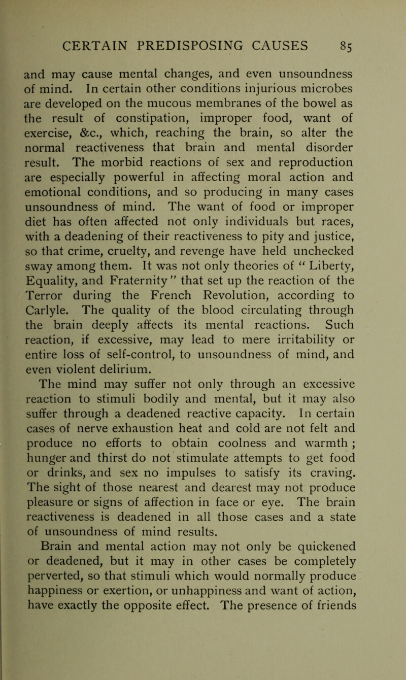 and may cause mental changes, and even unsoundness of mind. In certain other conditions injurious microbes are developed on the mucous membranes of the bowel as the result of constipation, improper food, want of exercise, &c., which, reaching the brain, so alter the normal reactiveness that brain and mental disorder result. The morbid reactions of sex and reproduction are especially powerful in affecting moral action and emotional conditions, and so producing in many cases unsoundness of mind. The want of food or improper diet has often affected not only individuals but races, with a deadening of their reactiveness to pity and justice, so that crime, cruelty, and revenge have held unchecked sway among them. It was not only theories of Liberty, Equality, and Fraternity'' that set up the reaction of the Terror during the French Revolution, according to Carlyle. The quality of the blood circulating through the brain deeply affects its mental reactions. Such reaction, if excessive, may lead to mere irritability or entire loss of self-control, to unsoundness of mind, and even violent delirium. The mind may suffer not only through an excessive reaction to stimuli bodily and mental, but it may also suffer through a deadened reactive capacity. In certain cases of nerve exhaustion heat and cold are not felt and produce no efforts to obtain coolness and warmth ; hunger and thirst do not stimulate attempts to get food or drinks, and sex no impulses to satisfy its craving. The sight of those nearest and dearest may not produce pleasure or signs of affection in face or eye. The brain reactiveness is deadened in all those cases and a state of unsoundness of mind results. Brain and mental action may not only be quickened or deadened, but it may in other cases be completely perverted, so that stimuli which would normally produce happiness or exertion, or unhappiness and want of action, have exactly the opposite effect. The presence of friends