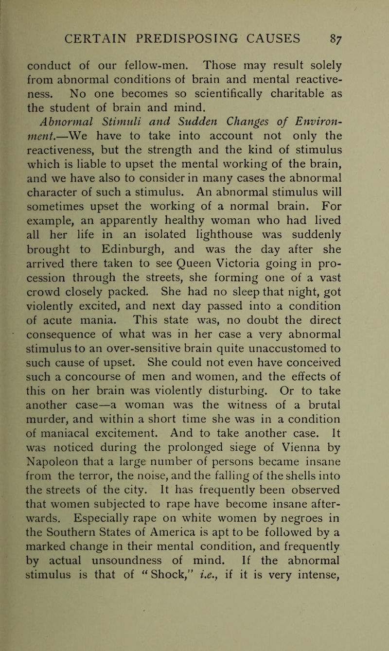 conduct of our fellow-men. Those may result solely from abnormal conditions of brain and mental reactive- ness. No one becomes so scientifically charitable as the student of brain and mind. Abnormal Stimuli and Sudden Changes of Environ- ment.—We have to take into account not only the reactiveness, but the strength and the kind of stimulus which is liable to upset the mental working of the brain, and we have also to consider in many cases the abnormal character of such a stimulus. An abnormal stimulus will sometimes upset the working of a normal brain. For example, an apparently healthy woman who had lived all her life in an isolated lighthouse was suddenly brought to Edinburgh, and was the day after she arrived there taken to see Queen Victoria going in pro- cession through the streets, she forming one of a vast crowd closely packed. She had no sleep that night, got violently excited, and next day passed into a condition of acute mania. This state was, no doubt the direct consequence of what was in her case a very abnormal stimulus to an over-sensitive brain quite unaccustomed to such cause of upset. She could not even have conceived such a concourse of men and women, and the effects of this on her brain was violently disturbing. Or to take another case—a woman was the witness of a brutal murder, and within a short time she was in a condition of maniacal excitement. And to take another case. It was noticed during the prolonged siege of Vienna by Napoleon that a large number of persons became insane from the terror, the noise, and the falling of the shells into the streets of the city. It has frequently been observed that women subjected to rape have become insane after- wards. Especially rape on white women by negroes in the Southern States of America is apt to be followed by a marked change in their mental condition, and frequently by actual unsoundness of mind. If the abnormal stimulus is that of Shock,” i.e.y if it is very intense.