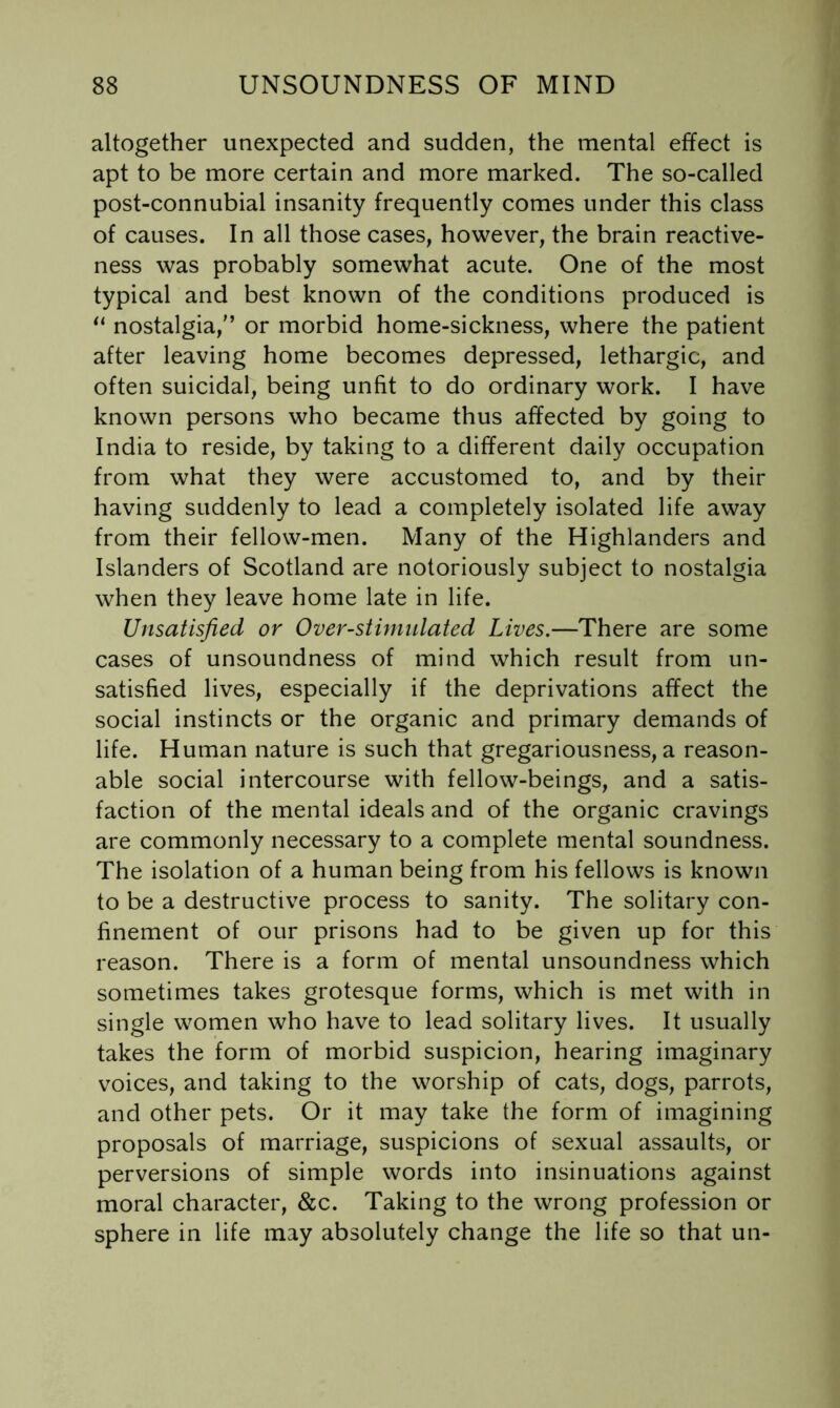 altogether unexpected and sudden, the mental effect is apt to be more certain and more marked. The so-called post-connubial insanity frequently comes under this class of causes. In all those cases, however, the brain reactive- ness was probably somewhat acute. One of the most typical and best known of the conditions produced is nostalgia,'’ or morbid home-sickness, where the patient after leaving home becomes depressed, lethargic, and often suicidal, being unfit to do ordinary work. I have known persons who became thus affected by going to India to reside, by taking to a different daily occupation from what they were accustomed to, and by their having suddenly to lead a completely isolated life away from their fellow-men. Many of the Highlanders and Islanders of Scotland are notoriously subject to nostalgia when they leave home late in life. Unsatisfied or Over-stimnlated Lives.—There are some cases of unsoundness of mind which result from un- satisfied lives, especially if the deprivations affect the social instincts or the organic and primary demands of life. Human nature is such that gregariousness, a reason- able social intercourse with fellow-beings, and a satis- faction of the mental ideals and of the organic cravings are commonly necessary to a complete mental soundness. The isolation of a human being from his fellows is known to be a destructive process to sanity. The solitary con- finement of our prisons had to be given up for this reason. There is a form of mental unsoundness which sometimes takes grotesque forms, which is met with in single women who have to lead solitary lives. It usually takes the form of morbid suspicion, hearing imaginary voices, and taking to the worship of cats, dogs, parrots, and other pets. Or it may take the form of imagining proposals of marriage, suspicions of sexual assaults, or perversions of simple words into insinuations against moral character, &c. Taking to the wrong profession or sphere in life may absolutely change the life so that un-