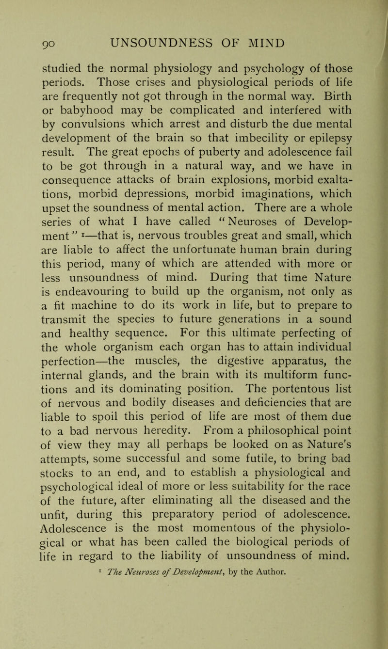 studied the normal physiology and psychology of those periods. Those crises and physiological periods of life are frequently not got through in the normal way. Birth or babyhood may be complicated and interfered with by convulsions which arrest and disturb the due mental development of the brain so that imbecility or epilepsy result. The great epochs of puberty and adolescence fail to be got through in a natural way, and we have in consequence attacks of brain explosions, morbid exalta- tions, morbid depressions, morbid imaginations, which upset the soundness of mental action. There are a whole series of what I have called Neuroses of Develop- ment '' ^—that is, nervous troubles great and small, which are liable to affect the unfortunate human brain during this period, many of which are attended with more or less unsoundness of mind. During that time Nature is endeavouring to build up the organism, not only as a fit machine to do its work in life, but to prepare to transmit the species to future generations in a sound and healthy sequence. For this ultimate perfecting of the whole organism each organ has to attain individual perfection—the muscles, the digestive apparatus, the internal glands, and the brain with its multiform func- tions and its dominating position. The portentous list of nervous and bodily diseases and deficiencies that are liable to spoil this period of life are most of them due to a bad nervous heredity. From a philosophical point of view they may all perhaps be looked on as Nature’s attempts, some successful and some futile, to bring bad stocks to an end, and to establish a physiological and psychological ideal of more or less suitability for the race of the future, after eliminating all the diseased and the unfit, during this preparatory period of adolescence. Adolescence is the most momentous of the physiolo- gical or what has been called the biological periods of life in regard to the liability of unsoundness of mind. ^ The Neuroses of Development^ by the Author.