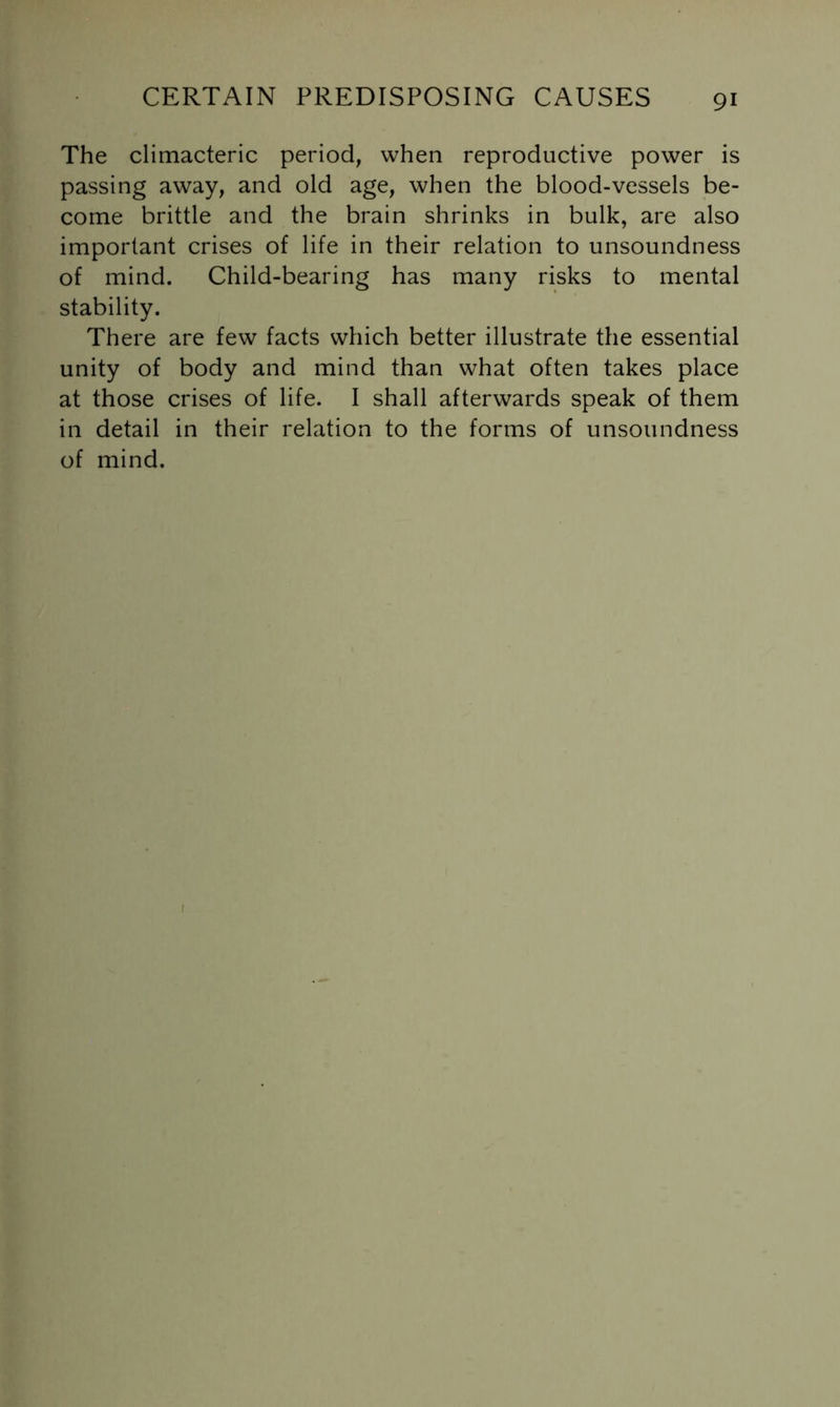 The climacteric period, when reproductive power is passing away, and old age, when the blood-vessels be- come brittle and the brain shrinks in bulk, are also important crises of life in their relation to unsoundness of mind. Child-bearing has many risks to mental stability. There are few facts which better illustrate the essential unity of body and mind than what often takes place at those crises of life. I shall afterwards speak of them in detail in their relation to the forms of unsoundness of mind.